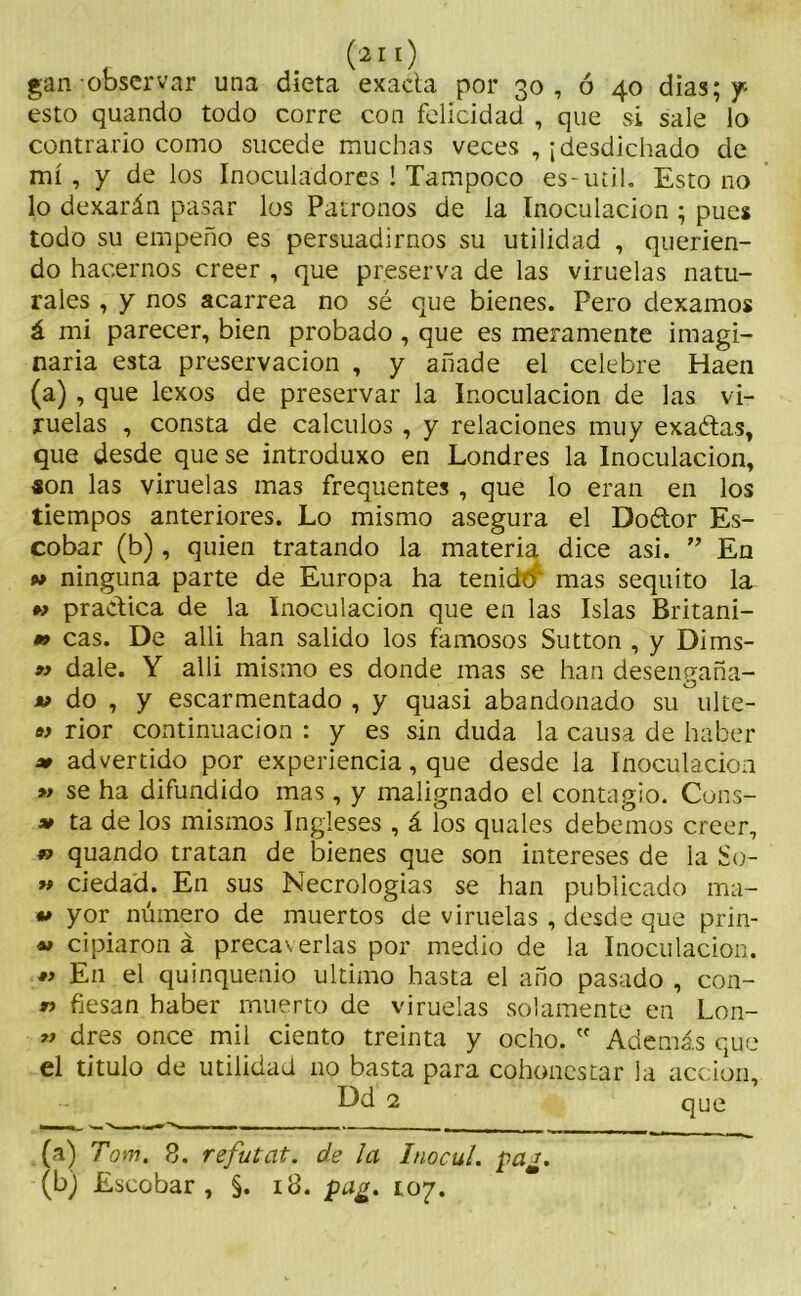 gan observar una dieta exacta por 30 , ó 40 dias; y esto quando todo corre con felicidad , que si sale lo contrario como sucede muchas veces , ¡desdichado de mí , y de los Inoculadores ! Tampoco es-uti!. Esto 110 lo dexarán pasar los Patronos de la Inoculación ; pues todo su empeño es persuadirnos su utilidad , querien- do hacernos creer , que preserva de las viruelas natu- rales , y nos acarrea no sé que bienes. Pero dexamos á mi parecer, bien probado, que es meramente imagi- naria esta preservación , y añade el celebre Haen (a) , que lexos de preservar la Inoculación de las vi- ruelas , consta de cálculos , y relaciones muy exaétas, que desde que se introduxo en Londres la Inoculación, «on las viruelas mas frequentes , que lo eran en los tiempos anteriores. Lo mismo asegura el Do&or Es- cobar (b) , quien tratando la materia dice asi. ” En 9* ninguna parte de Europa ha tenido mas séquito la m practica de la Inoculación que en las Islas Britani- » cas. De alli han salido los famosos Sutton , y Dims- n dale. Y alli mismo es donde mas se han desengaña- *> do , y escarmentado , y quasi abandonado su ulte- w rior continuación : y es sin duda la causa de haber » advertido por experiencia, que desde la Inoculación » se ha difundido mas , y malignado el contagio. Cons- 99 ta de los mismos Ingleses , á los quales debemos creer, » quando tratan de bienes que son intereses de la So- « ciedad. En sus Necrologías se han publicado ma- u yor número de muertos de viruelas , desde que prin- »» cipiaron á precaverlas por medio de la Inoculación. « En el quinquenio ultimo hasta el año pasado , con- « fiesan haber muerto de viruelas solamente en Lon- 9J dres once mil ciento treinta y ocho. w Además que el titulo de utilidad no basta para cohonestar la acción, Dd 2 que (a) Tom. 8. refutat. de la Inocul. paj. (b) Escobar, §. 18. pa¿, 107.