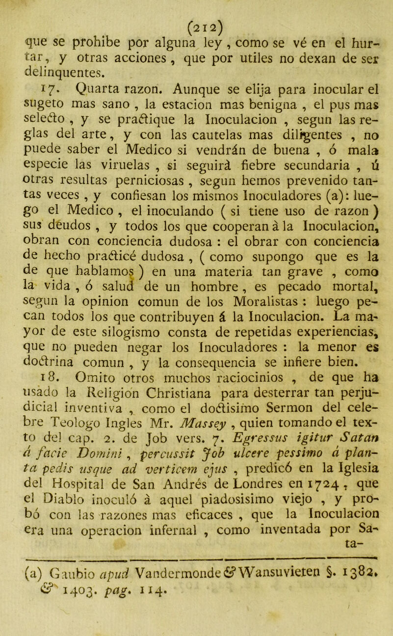 que se prohíbe por alguna ley, como se vé en el hur- tar, y otras acciones, que por útiles no dexan de ser delinquentes. 17. Quarta razón. Aunque se elija para inocular el sugeto mas sano , la estación mas benigna , el pus mas sele&o , y se pra&ique la Inoculación , según las re- glas del arte, y con las cautelas mas diligentes , no puede saber el Medico si vendrán de buena , ó mala especie las viruelas , si seguirá fiebre secundaria , ú otras resultas perniciosas , según hemos prevenido tan- tas veces , y confiesan los mismos Inoculadores (a): lue- go el Medico , el inoculando ( si tiene uso de razón ) sus deudos , y todos los que cooperan á la Inoculación, obran con conciencia dudosa : el obrar con conciencia de hecho praéticé dudosa , ( como supongo que es la de que hablamos ) en una materia tan grave , como la vida , ó salud de un hombre , es pecado mortal, según la opinión común de los Moralistas : luego pe- can todos los que contribuyen á la Inoculación. La ma- yor de este silogismo consta de repetidas experiencias, que no pueden negar los Inoculadores : la menor es do&rina común , y la consequencia se infiere bien. 18. Omito otros muchos raciocinios , de que ha usado la Religión Christiana para desterrar tan perju- dicial inventiva , como el doélisimo Sermón del cele- bre Teologo Ingles Mr. Massey , quien tomando el tex- to del cap. 2. de Job vers. 7. Egressus igitur Safan ü facic Domini, percussit Job ulcere pessimo á plan- ta pedís usqus ad verticem ejus , predicó en la Iglesia del Hospital de San Andrés de Londres en 1724, que el Diablo inoculó á aquel piadosísimo viejo , y pro- bó con las razones mas eficaces , que la Inoculación era una operación infernal , como inventada por Sa- ta- (a) Gaubio apud Vandermondeé^ Wansuvieten §. 1382» 1403. pag. 114.