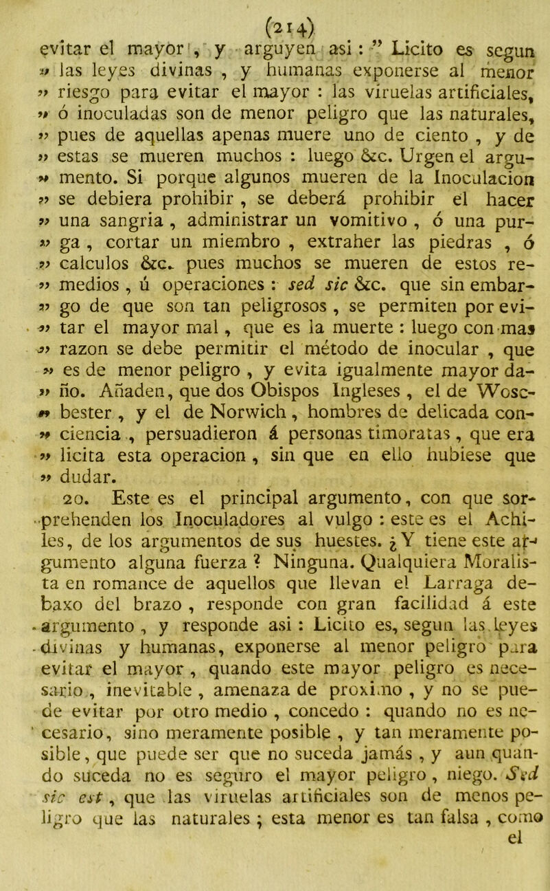 evitar el mayor1, y arguyen asi:Licito es según las leyes divinas , y humanas exponerse al menor ’> riesgo para evitar el mayor : las viruelas artificiales, ># ó inoculadas son de menor peligro que las naturales, » pues de aquellas apenas muere uno de ciento , y de » estas se mueren muchos : luego 6cc. Urgen el argu- w mentó. Si porque algunos mueren de la Inoculación ?> se debiera prohibir , se deberá prohibir el hacer 9> una sangría, administrar un vomitivo , ó una pur- » ga , cortar un miembro , extraher las piedras , ó cálculos pues muchos se mueren de estos re- 33 medios , ú operaciones : sed sic &c. que sin embar- 35 go de que son tan peligrosos , se permiten por evi- tar el mayor mal, que es la muerte : luego con mas razón se debe permitir el método de inocular , que » es de menor peligro , y evita igualmente mayor da- >3 ño. Añaden, que dos Obispos Ingleses , el de Wosc- #* bester , y el de Norwich , hombres de delicada con- 9* ciencia , persuadieron á personas timoratas, que era »> licita esta operación , sin que en ello hubiese que >3 dudar. 20. Este es el principal argumento, con que sor- prebenden los Inoculadores al vulgo : este es el Achi- les, de los argumentos de sus huestes. ¿Y tiene este ap-* gumento alguna fuerza ? Ninguna. Qualquiera Moralis- ta en romance de aquellos que llevan el Larraga de- fcaxo del brazo , responde con gran facilidad á este • argumento, y responde asi: Licito es, según '¡as. leyes -divinas y humanas, exponerse al menor peligro para evitar el mayor , quando este mayor peligro es nece- sario , inevitable , amenaza de próximo , y no se pue- de evitar por otro medio , concedo : quando no es ne- ' cesario, sino meramente posible , y tan meramente po- sible , que puede ser que no suceda jamás , y aun quan- do suceda no es seguro el mayor peligro, niego. Sed sic cst, que las viruelas artificiales son de menos pe- ligro que las naturales; esta menor es tan falsa , como el