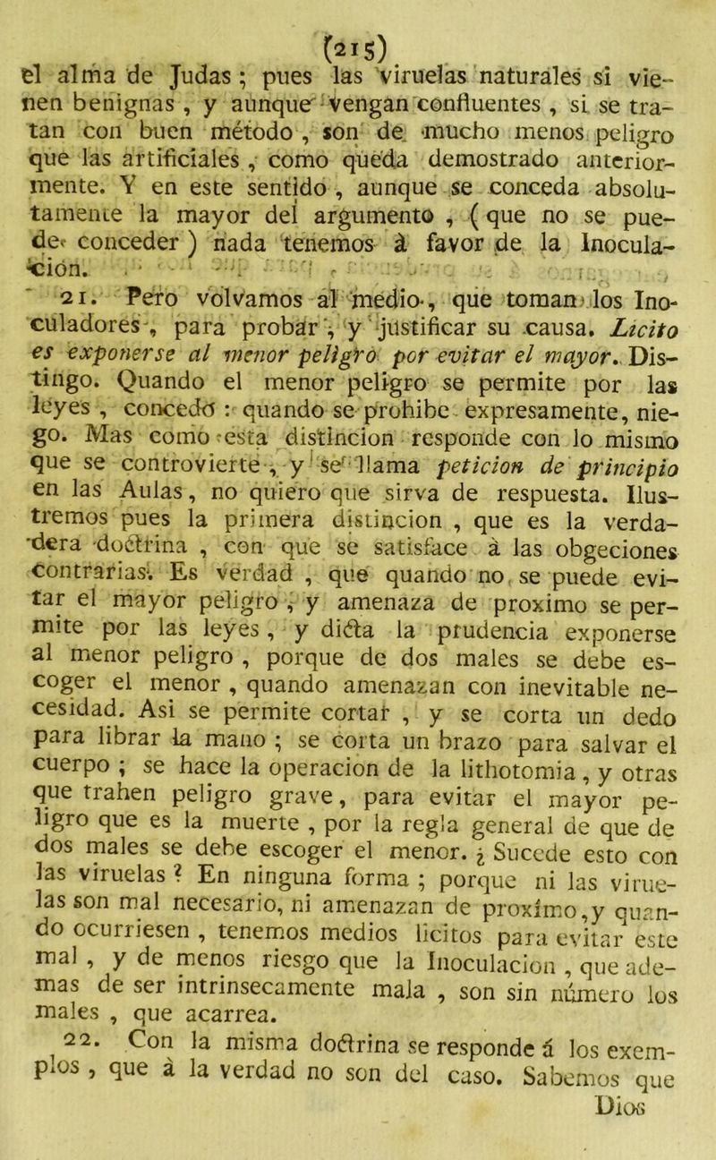 , . (2I . el alma de Judas ; pues las viruelas naturales si vie- nen benignas , y aunque vengan confluentes , si se tra- tan con buen método , son de -mucho menos peligro que las artificiales , como queda demostrado anterior- mente. Y en este sentido , aunque se conceda absolu- tamente la mayor deí argumento , (que no se pue- dec conceder ) nada tenemos á favor de la Inocula- ción. ' 3 21. Pero volvamos ai medio-, que toman> los Ino- culadores', para probar '^ y justificar su causa. Licito es exponerse al menor peligro por evitar el mayor. Dis- tingo. Quando el menor peligro se permite por las leyes , concedo : quando se prohíbe expresamente, nie- go. Mas como - esta distinción responde con lo misino que se controvierte , y ser llama petición de principio en las Aulas, no quiero que sirva de respuesta. Ilus- tremos pues la primera distinción , que es la verda- dera -doétrina , con que se satisface á las obgeciones contrarias; Es verdad, que quando no, se puede evi- tar el mayor peligro ^ y amenaza de próximo se per- mite por las leyes, y diéta la prudencia exponerse al menor peligro , porque de dos males se debe es- coger el menor , quando amenazan con inevitable ne- cesidad. Asi se permite cortar , y se corta un dedo para librar la mano ; se corta un brazo para salvar el cuerpo ; se hace la operación de la lithotomia, y otras que trahen peligro grave, para evitar el mayor pe- ligro que es la muerte , por la regla general de que de dos males se debe escoger el menor. ¿ Sucede esto con las viruelas ? En ninguna forma ; porque ni las virue- las son mal necesario, ni amenazan de próximo,y quan- do ocuiriesen , tenemos medios lícitos para evitar este mal , y de menos riesgo que la Inoculación , que ade- mas de ser intrínsecamente mala , son sin número los males , que acarrea. 22. Con la misma doétrina se responde á los exem- PlOS , que á la verdad no son del caso. Sabemos que Dios