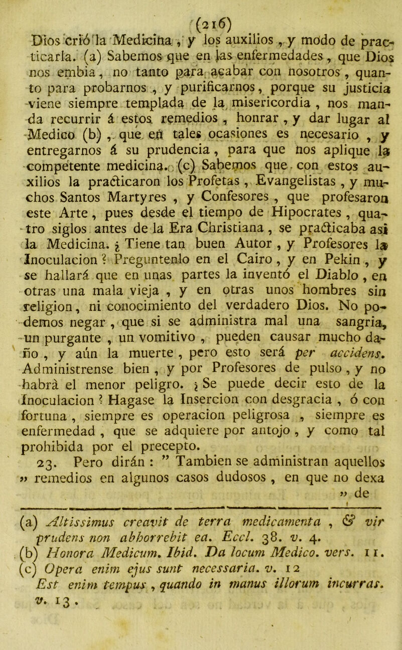 (210) Dios crió la Medicina , y los auxilios, y modo de prac- ticarla. (a) Sabemos que en ¡as enfermedades, que Dios nos embia, no tanto para acabar con nosotros , quan- to para probarnos , y purificarnos, porque su justicia viene siempre templada de la misericordia , nos man- da recurrir á estos remedios , honrar , y dar lugar al Medico (b) , qué en tales ocasiones es necesario , y entregarnos á su prudencia, para que nos aplique la competente medicina, (c) Sabernos que con estos au- xilios la practicaron los Profetas , Evangelistas , y mu- chos Santos Martyres , y Confesores , que profesaroa este Arte, pues desde el tiempo de Hipócrates , qua- tro siglos antes de la Era Christiana , se pra&icaba asi la Medicina. ¿ Tiene tan buen Autor , y Profesores 1» Inoculación ? Pregúntenlo en el Cairo, y en Pekin , y se hallará que en unas partes la inventó el Diablo , en otras una mala vieja , y en otras unos hombres sin religión, ni conocimiento del verdadero Dios. No po- demos negar , que si se administra mal una sangría, un purgante , un vomitivo , pueden causar mucho da- ño , y aún la muerte , pero esto será per accidens. Adminístrense bien , y por Profesores de pulso , y no habrá el menor peligro. \ Se puede decir esto de la Inoculación ? Hagase la Inserción con desgracia , ó con fortuna , siempre es operación peligrosa , siempre es enfermedad , que se adquiere por antojo , y como tal prohibida por el precepto. 23. Pero dirán : ” También se administran aquellos iy remedios en algunos casos dudosos , en que no dexa » de — ------ f (a) Altissimus crccivit de térra mcdicamcnta , & vir prudens non abborrebit ea. Eccl. 38. v. 4. (b) Honor a Medicum. Ibid. Da locum Medico, vers. 11. (c) Opera enim ejus sunt necessaria. v. 12 Est enim tempus , quando in matius illorum incurras, v. 13.