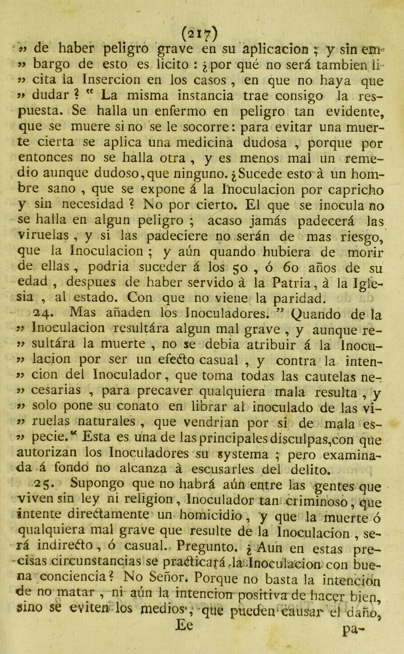 » de haber peligro grave en su aplicación ; y sin em- » bargo de esto es licito : ¿ por qué no será también li » cita la Inserción en los casos , en que no haya que ’> dudar ? v La misma instancia trae consigo la res- puesta. Se halla un enfermo en peligro tan evidente, que se muere si no se le socorre: para evitar una muer- te cierta se aplica una medicina dudosa , porque por entonces no se halla otra , y es menos mal un reme- dio aunque dudoso,que ninguno. ¿Sucede esto á un hom- bre sano , que se expone á la I'noculacion por capricho y sin necesidad ? No por cierto. El que se inocula no se halla en algún peligro ; acaso jamás padecerá las viruelas , y si las padeciere no serán de mas riesgo, que la Inoculación ; y aún quando hubiera de morir de ellas , podría suceder á los 50 , ó 60 años de su edad , después de haber servido á la Patria, á la Igle- sia , al estado. Con que no viene la paridad. 24. Mas añaden los Inoculadores. ” Quando de la „ Inoculación resultára algún mal grave , y aunque re- ” sultára la muerte , no se debía atribuir á la Inocu- » lacion por ser un efeéto casual , y contra la inten- ” cion del Inoculador, que toma todas las cautelas ne~ » cesarías , para precaver qualquiera mala resulta , y ” solo pone su conato en librar al inoculado de las vi- » ruelas naturales , que vendrían por si de mala es- 99 pecie.“ Esta es una de las principales disculpas,con que autorizan los Inoculadores su systema ;■ pero examina- da á fondo no alcanza á escusarles del delito. 25. Supongo que no habrá aún entre las gentes que viven sin ley ni religión, Inoculador tan criminoso, que intente direétamente un homicidio, y que la muerte ó qualquiera mal grave que resulte de la Inoculación , se- ra indirecto, o casual.- Pregunto. ¿ Aun en estas pre- cisas circunstancias se praAicafá -la.Inoculación con bue- na conciencia? No Señor* Porque no basta la intención de no matar , ni aun la intenciotr positiva de hacer bien, sino se eviten los medios*,- que pueden'causar el daño! Ee pa-