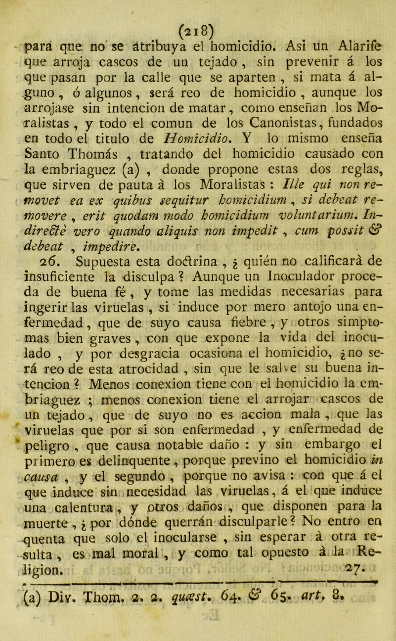 para que no se atribuya el homicidio. Asi un Alarife que arroja cascos de un tejado , sin prevenir á los que pasan por la calle que se aparten , si mata á al- guno , ó algunos , será reo de homicidio , aunque los arrojase sin intención de matar, como enseñan los Mo- ralistas , y todo el común de los Canonistas, fundados en todo el titulo de Homicidio. Y lo mismo enseña Santo Thomás , tratando del homicidio causado con la embriaguez (a) , donde propone estas dos reglas, que sirven de pauta á los Moralistas : lile qui non re- movet ea ex quibus sequitur homicidium, si debeat re- moveré , erit quodam modo homicidium voluntarium. lu- dir e6íé vero quando aliquis non impedit, cum possit & debeat , impediré. 26. Supuesta esta do&rina , ¿ quién no calificará de insuficiente la -disculpa ? Aunque un Inoculador proce- da de buena fé , y tome las medidas necesarias para ingerir las viruelas , si induce por mero antojo una en- fermedad , que de suyo causa fiebre , y otros simpto- mas bien graves , con que expone la vida del inocu- lado , y por desgracia ocasiona el homicidio, ¿no se- rá reo de esta atrocidad , sin que le salve su buena in- tención ? Menos conexión tiene con el homicidio la em- briaguez ; menos conexión tiene el arrojar cascos de un tejado, que de suyo no es acción mala , que las viruelas que por si son enfermedad , y enfermedad de * peligro , que causa notable daño : y sin embargo el primero es delinquente , porque previno el homicidio in causa , y el segundo , porque no avisa : con que á el que induce sin necesidad las viruelas, á el que induce una calentura , y otros daños , que disponen para la muerte , ¿ por dónde querrán disculparle? No entro en quenta que solo el inocularse , sin esperar á otra re- sulta , es mal moral , y como tal opuesto á la Re- ligión. 27*