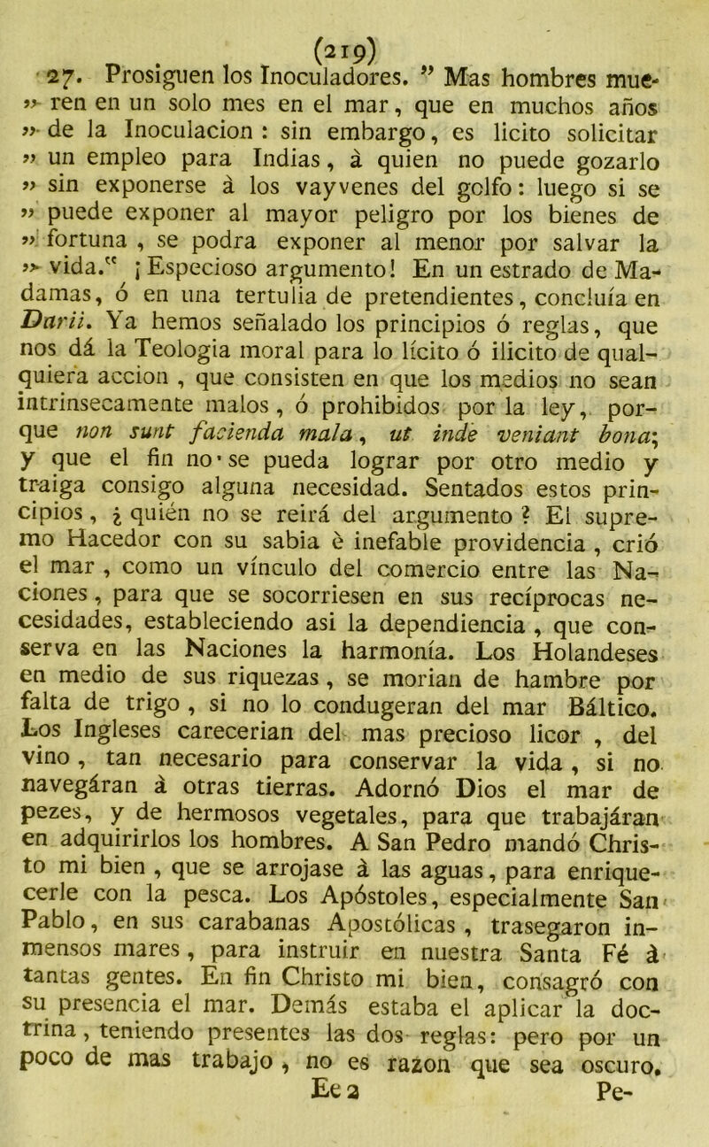 27. Prosiguen los Inoculadores. ” Mas hombres mué- ren en un solo mes en el mar, que en muchos años ”• de la Inoculación : sin embargo, es licito solicitar » un empleo para Indias, á quien no puede gozarlo » sin exponerse á los vay venes del golfo: luego si se ” puede exponer al mayor peligro por los bienes de ” fortuna , se podra exponer al menor por salvar la » vida. ¡ Especioso argumento! En un estrado de Ma- damas, ó en una tertulia de pretendientes, concluía en Darii. \ a hemos señalado los principios ó reglas, que nos dá la Teología moral para lo lícito ó ilicito de qual- quiera acción , que consisten en que los medios no sean intrínsecamente malos, ó prohibidos por la ley, por- que non sunt f atienda mala, ut inde veniant bona\ y que el fin no • se pueda lograr por otro medio y traiga consigo alguna necesidad. Sentados estos prin- cipios , i quién no se reirá del argumento ? El supre- mo Hacedor con su sabia é inefable providencia , crió el mar , como un vínculo del comercio entre las Na- ciones , para que se socorriesen en sus recíprocas ne- cesidades, estableciendo asi la dependencia , que con- serva en las Naciones la harmonía. Los Holandeses en medio de sus riquezas , se morían de hambre por falta de trigo , si no lo condugeran del mar Báltico. Los Ingleses carecerían del mas precioso licor , del vino, tan necesario para conservar la vida, si no navegáran á otras tierras. Adornó Dios el mar de pezes, y de hermosos vegetales, para que trabajáran en adquirirlos los hombres. A San Pedro mandó Chris- to mi bien , que se arrojase á las aguas, para enrique- cerle con la pesca. Los Apóstoles, especialmente San Pablo, en sus carabanas Apostólicas , trasegaron in- mensos mares, para instruir en nuestra Santa Fé á tantas gentes. En fin Christo mi bien, consagró con su presencia el mar. Demás estaba el aplicar la doc- trina, teniendo presentes las dos reglas: pero por un poco de mas trabajo , no es razón que sea oscuro. Ee 2 Pe-