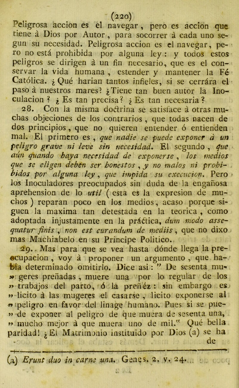 . (22°) eligrosa acción es el navegar , pero es acción que tiene á Dios por Autor , para socorrer á cada uno se- gún su necesidad. Peligrosa acción es el navegar, pe- ro no está prohibida por alguna ley : y todos estos peligros se dirigen á un fin necesario, que es el con- servar la vida humana , estender y mantener la Fé Católica. ¿Qué harían tantos infieles, si se cerrára el paso á nuestros mares? ¿Tiene tan buen autor la Ino- culación ? ¿ Es tan precisa? ¿ Es tan necesaria? 28. Con la misma doétrina se satisface á otras mu- chas objeciones de los contrarios , que todas nacen de dos principios, que no quieren entender ó entienden mal. El primero es , que nadie se puede exponer á un peligro grave ni leve sin necesidad. El segundo , que aún quando baya necesidad de exponerse, los medios que se eligen deben ser honestos , y no malos ni prohi- bidos por alguna ley, que impida su execucion. Pero los Inoculadores preocupados sin duda de la engañosa aprehensión de lo útil ( esta es la expresión de mu- chos ) reparan poco en los medios, acaso porque si- guen la maxima tan detestada en la teórica , como adoptada injustamente en la práctica, dutn modo asse- quatur finis , non est curandum de mediis, que no dixo mas Machiabelo en su Principe Político. 29. r Mas para que se vea hasta dónde llega la pre- ocupación , voy á proponer un argumento , que ha- bía determinado omitirlo. Dice asi: ” De sesenta mu*» 3* geres preñadas, muere una por lo regular de los j> trabajos del parto, ó la preñéz : sin embargo es »> licito á las mugeres el casarse, licito exponerse al ^¡peligro en favor del linage humano. Pues si se pue- » de exponer al peligro de que muera de sesenta una, mucho mejor á que muera uno de mil/' Qué bella paridad! ¿El Matrimonio instituido por Dios (a) se ha - <• de -4—, ■ —. — -■ ~