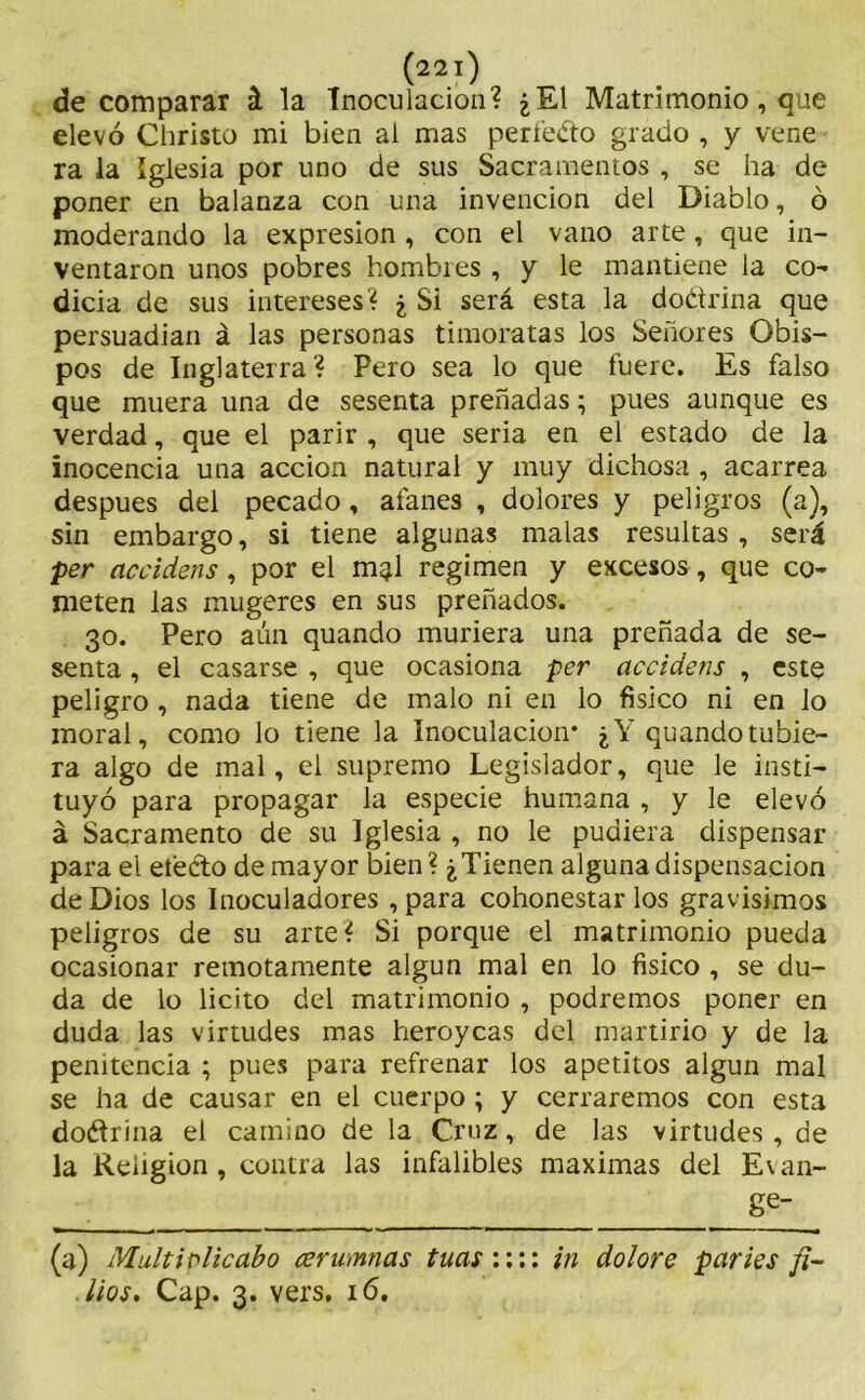 de comparar á la Tnoculacion? ¿El Matrimonio, que elevó Christo mi bien ai mas perfeéto grado , y vene ra la Iglesia por uno de sus Sacramentos , se ha de poner en balanza con una invención del Diablo, ó moderando la expresión , con el vano arte , que in- ventaron unos pobres hombies , y le mantiene la co- dicia de sus intereses? ¿ Si será esta la doctrina que persuadían á las personas timoratas los Señores Obis- pos de Inglaterra? Pero sea lo que fuere. Es falso que muera una de sesenta preñadas; pues aunque es verdad, que el parir, que seria en el estado de la inocencia una acción natural y muy dichosa , acarrea después del pecado, afanes , dolores y peligros (a), sin embargo, si tiene algunas malas resultas , será per accidens, por el m^l regimen y excesos, que co- meten las mugeres en sus preñados. 30. Pero aún quando muriera una preñada de se- senta , el casarse , que ocasiona per accidens , este peligro , nada tiene de malo ni en lo físico ni en lo moral, como lo tiene la Inoculación* ¿Y quando rubie- ra algo de mal, el supremo Legislador, que le insti- tuyó para propagar la especie humana , y le elevó á Sacramento de su Iglesia , no le pudiera dispensar para el electo de mayor bien ? ¿Tienen alguna dispensación de Dios los Inoculadores , para cohonestarlos gravísimos peligros de su arte? Si porque el matrimonio pueda ocasionar remotamente algún mal en lo físico , se du- da de lo licito del matrimonio , podremos poner en duda las virtudes mas heroycas del martirio y de la penitencia ; pues para refrenar los apetitos algún mal se ha de causar en el cuerpo; y cerraremos con esta doétrina el camino de la Cruz, de las virtudes, de la Religión , contra las infalibles máximas del E\ an- ge- (a) Multiplicabo cerumnas tuas:::: in dolore parles fi- lios. Cap. 3. vers. 16.