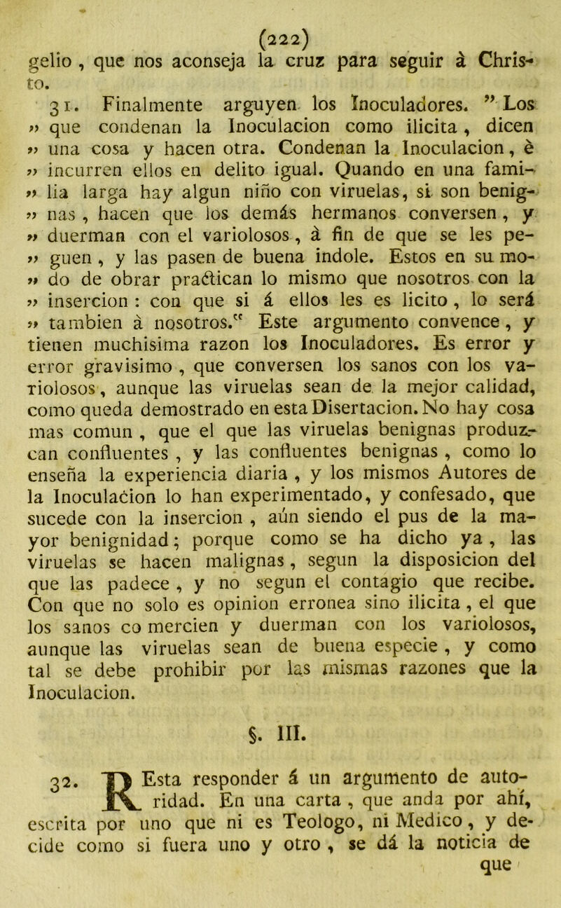gelio , que nos aconseja la cruz para seguir á Chris- to. 31. Finalmente arguyen los ínoculadores. ” Los » que condenan la Inoculación como ilicita, dicen » una cosa y hacen otra. Condenan la Inoculación, é » incurren ellos en delito igual. Quando en una fami- » lia larga hay algún niño con viruelas, si son benig- „ ñas, hacen que los demás hermanos conversen , y » duerman con el variolosos, á fin de que se les pe- y> guen , y las pasen de buena Índole. Estos en su mo- jí do de obrar practican lo mismo que nosotros con la yy inserción : con que si á ellos les es licito , lo será yy también á nosotros. Este argumento convence, y tienen muchísima razón los Inoculadores. Es error y error gravísimo , que conversen los sanos con los va- riolosos , aunque las viruelas sean de la mejor calidad, como queda demostrado en esta Disertación. No hay cosa mas común , que el que las viruelas benignas produz- can confluentes , y las confluentes benignas , como lo enseña la experiencia diaria , y los mismos Autores de la Inoculación lo han experimentado, y confesado, que sucede con la inserción , aún siendo el pus de la ma- yor benignidad; porque como se ha dicho ya , las viruelas se hacen malignas , según la disposición del que las padece , y no según el contagio que recibe. Con que no solo es opinión errónea sino ilicita, el que los sanos co mercien y duerman con los variolosos, aunque las viruelas sean de buena especie , y como tal se debe prohibir por las mismas razones que la Inoculación. §. III. 32. yj Esta responder á un argumento de auto- ridad. En una carta , que anda por ahí, escrita por uno que ni es Teologo, ni Medico, y de- cide como si fuera uno y otro , se dá la noticia de que