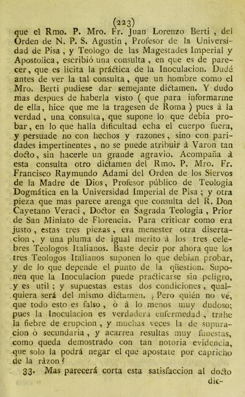 que el Rmo. P. Mro. Fr. Juan Lorenzo Berti , del Orden de N. P. S. Agustin , Profesor de ía Universi- dad de Pisa , y Teologo de las Magestades Imperial y Apostoiica, escribió una consulta , en que es de pare- cer, que es licita la prádica de la Inoculación. Dudé antes de ver la tal consulta, que un hombre como el Mro. Berti pudiese dar semejante didamen. Y dudo mas después de haberla visto ( que para informarme de ella, hice que me la tragesen de Roma ) pues á la verdad, una consulta, que supone lo que debia pro- bar , en lo que halla dificultad echa el cuerpo fuera, y persuade no con hechos y razones, sino con pari- dades impertinentes , no se puede atribuir á Varón tan dodo, sin hacerle un grande agravio. Acompaña á esta consulta otro dictamen del Rmo. P. Mro. Fr. Francisco Raymundo Adami del Orden de los Siervos de la Madre de Dios, Profesor público de Teología Dogmática en la Universidad Imperial de Pisa ; y otra pieza que mas parece arenga que consulta del R. Don Cayetano Veraci, Dodor en Sagrada Teología , Prior de San Miniato de Florencia. Para criticar como era justo , estas tres piezas , era menester otra diserta- ción , y una pluma de igual mérito á los tres cele- bres Teologos Italianos. Baste decir por ahora que los tres Teologos Italianos suponen lo que debían probar, y de lo que depende el punto de la qiiestion. Supo- nen que la Inoculación puede pradicarse sin peligro, y es útil ; y supuestas estas dos condiciones , qual- quiera será del mismo didamen. > Pero quién no vé, que todo esto es falso , ó á lo menos muy dudoso; pues la Inoculación es verdadera enfermedad , trahe la fiebre de erupción , y muchas veces la de supura- ción ó secundaria , y acarrea resultas muy funestas, como queda demostrado con tan notoria evidencia, que solo la podrá negar el que apostate por capricho de la razón ? 33. Mas parecerá corta esta satisfacción al dodo dic-