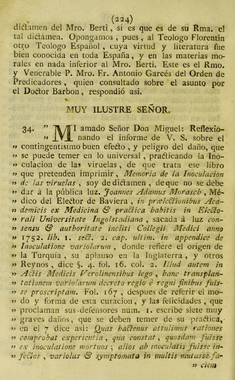 didame a del Mro. Berti, si es que es de su Rma. el tal didamen. Opongamos , pues , al Teologo Florentin otro Teologo Español, cuya virtud y literatura fue bien conocida en toda España, y en las materias mo- rales en nada inferior al Mro. Berti. Este es el Rmo. y Venerable P. Mro. Fr. Antonio Garcés del Orden de Predicadores, quien consultado sobre el asunto por el Dodor Barbón, respondió asi. MUY ILUSTRE SEÑOR. 34. ” arnad° Señor Don Miguel: Reflexio- ” i VI nando el informe de V. S. sobre el » contingentísimo buen efedo , y peligro del daño, que ’> se puede temer en lo universal, pradicando la Ino- » culacion de las viruelas, de que trata ese libro „ que pretenden imprimir, Memoria de la Inoculación » de las viruelas , soy de didamen , deque no se debe » dar á la pública luz. Joannes Adamas Morasch , Mé- y> dico del Eledor de Baviera , in prceleStíonibus Aca- ti demicis ex Medicina & pr adtic a habitis in Electo- » rali Universitate Ingo/stadiana , sacada á luz con- r> sensu & authoritate incliti Collegii Medid armo » 1752. lib. 1. sedi. 2. cap. ultim. in appendice de » Inoculatione variolarum , donde refiere el origen de » la Turquía , su aplauso en la Inglaterra , y otros » Reynos , dice §. 4. fol. 16. col. 2. Illud autem in ” Aclis Medicis Verolinensibus lego , bañe transplan- » tationem variolarum decreto regio é regni finibus fiiis- » se proscriptam. Fol. 167 , después de referir el 1110- ” do y forma de esta curación, y Jas felicidades , que » proclaman sus-defensores num. 1. escribe siete muy » graves daños, que se deben temer de su pradica,' » en el 7 dice asi: Quas badlenus attulimus rationes » comprobat expericntia, quci constar, quosdam fuisse >> ex inoculatione mortuos \ alios ab i noca latís fuisse in- » fecios , variólas & sjrmp tomata in multis mutasse fa> » ciei/i