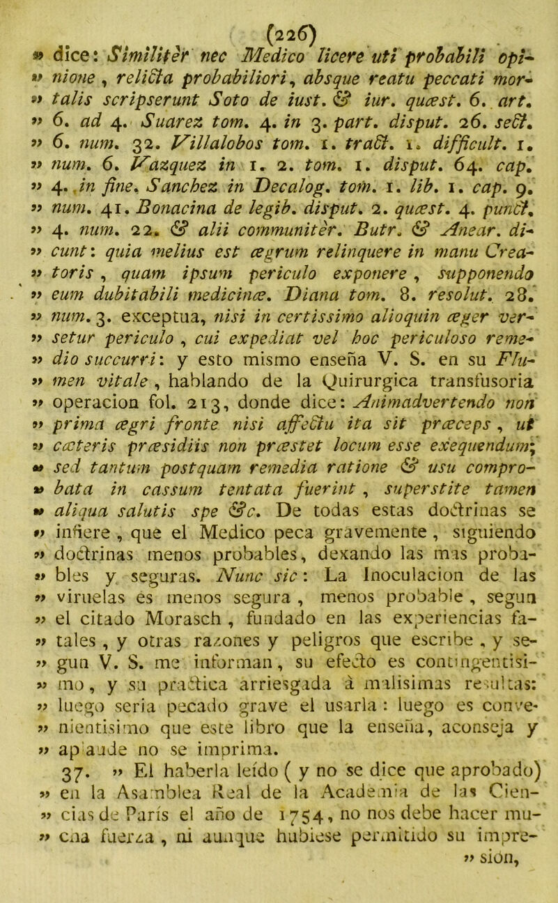 » dice: Smüiter tiec Medico licere uti pvóbabili opi- « nione, relidía probabiliori, absque reatu peccati mor~ » talis scripserunt Soto de iust.dfi iur. qucest. 6. art. ” 6. ad 4. Suarez tom. 4. m 3. p¿*rr. disput. 26. » 6. num. 32. Villalobos tom. 1. tradí. h difficult. 1. » ««w. 6. Vázquez in l 2. tom. 1. disput. 64. ¿mp. ” 4../« fine. Sánchez in Decalog. tom. 1. //¿. 1. ¿Y*p. 9. ” num. 41. Bonacina de legib. disput. 2. qucest. 4. pundt. » 4. num. 22. & alii communitér. Butr. & Anear. di~ » cunt: quia melius est cegrum relinquere in manu Crea- » íor/r , quam ipsum periculo exponere , supponendo f> eum dubitabili medicince. Diana tom. 8. resolut. 28. j? num. 3. exceptúa, ni si in certissimo alioquin ceger ver~ f> setur periculo , cui expediat vel hoc periculoso reme- » dio succurri: y esto mismo enseña V. S. en su FIu- » men vítale , hablando de la Quirúrgica transfusoria » Operación fol. 213, donde dice: Animadvertendo non prima cegri fronte nisi affediu ita sit prceceps , ut w cccteris prcesidiis non prcestet locum es se exequendum\ *> sed tantum postquam remedia ratione & usu compro- *> bata in cassum tentata fuerint , superstite tamen *> aliqua salutis spe &c. De todas estas do&rinas se •> inuere , que el Medico peca gravemente , siguiendo »> doctrinas menos probables, dexando las mas proba- *> bles y seguras. Nunc sic: La inoculación de las » viruelas es menos segura , menos probable , según 9> el citado Morasch , fundado en las experiencias fa- 99 tales , y otras ra/.ones y peligros que escribe , y se- » gun V. S. me informan, su efecto es contmgentisi- » mo, y su practica arriesgada á malísimas resultas: » luego seria pecado grave el usarla : luego es conve- lo nientisimo que este libro que la enseña, aconseja y » ap aude no se imprima. 37. » El haberla leído ( y no se dice que aprobado) » en la Asamblea Real de la Academia de las Cien- » ciasde París el año de 1754, no nos debe hacer mu- » coa fuer¿a , ni aunque hubiese permitido su impre- » sion,