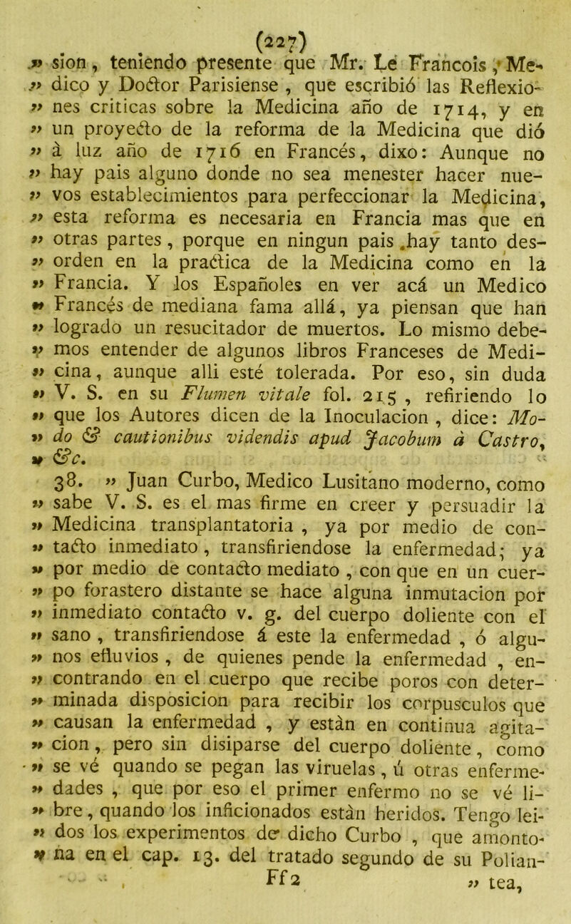 .» sion, teniendo presente que Mr. Le Francois ;• Me- ?> dico y Doétor Parisiense , que escribió las Reflexio- „ nes criticas sobre la Medicina año de 1714, y en » un proyecto de la reforma de la Medicina que dió » á luz año de 1716 en Francés, dixo: Aunque no v hay pais alguno donde no sea menester hacer nue- v vos establecimientos para perfeccionar la Medicina, » esta reforma es necesaria en Francia mas que en *> otras partes, porque en ningún pais .hay tanto des- » orden en la practica de la Medicina como en la t> Francia. Y los Españoles en ver acá un Medico ** Francés de mediana fama allá, ya piensan que han ” logrado un resucitador de muertos. Lo mismo debe- V mos entender de algunos libros Franceses de Medi- 9> ciña, aunque alli esté tolerada. Por eso, sin duda •» V. S. en su Flumen vítale fol. 215 , refiriendo lo •t que los Autores dicen de la Inoculación , dice: Mo- » do & cautionibus videndis apud Jacobum á Castro, v &c. 38. » Juan Curbo, Medico Lusitano moderno, como » sabe V. S. es el mas firme en creer y persuadir la u Medicina transplantatoria , ya por medio de con- » taCto inmediato, transfiriéndose la enfermedad- ya » por medio de contacto mediato , con que en un cuer- » po forastero distante se hace alguna inmutación por V inmediato contado v. g. del cuerpo doliente con el »» sano , transfiriéndose á este la enfermedad , ó algu- ” nos efluvios , de quienes pende la enfermedad , en- » contrando en el cuerpo que recibe poros con deter- 9» minada disposición para recibir los corpúsculos que » causan la enfermedad , y están en continua agita- » cion, pero sin disiparse del cuerpo doliente, como « se vé quando se pegan las viruelas, ú otras enferme- >» dades , que por eso el primer enfermo 110 se vé li- bre, quando los inficionados están heridos. Tengo lei- » dos los experimentos de* dicho Curbo , que amonto- v na en el cap. 13. del tratado segundo de su Polían- ' . Ff3 ,y tea,