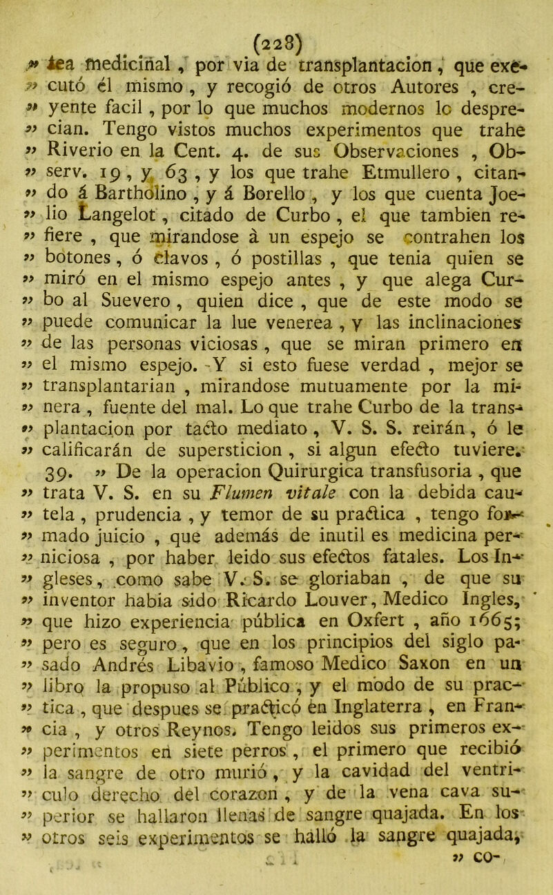.» te a medicinal, por via de trasplantación , que exé- ?> cuto él mismo , y recogió de otros Autores , ere- 99 y ente fácil, por lo que muchos modernos le despre- 99 cian. Tengo vistos muchos experimentos que trahe 99 Riverio en la Cent. 4. de sus Observaciones , Ob-  serv. 19 , y 63 , y los que trahe Etmullero , citan- 99 do á Barthólino , y á Borello , y los que cuenta Joe- 99 lio Langelot, citado de Curbo , el que también re- 99 fiere , que mirándose á un espejo se contrahen los 99 botones, ó clavos , ó postillas , que tenia quien se 99 miró en el mismo espejo antes , y que alega Cur- 99 bo al Suevero , quien dice , que de este modo se 99 puede comunicar la lúe venerea , y las inclinaciones ” de las personas viciosas , que se miran primero en 99 el mismo espejo. Y si esto fuese verdad , mejor se 99 transplantarian , mirándose mutuamente por la mi- 9} ñera , fuente del mal. Lo que trahe Curbo de la trans- 99 plantación por tacto mediato, V. S. S. reirán, ó le » calificarán de superstición , si algún efecto tuviere. 39. » De la operación Quirúrgica transfusoria , que » trata V. S. en su Flumen vítale con la debida cau- 99 tela , prudencia , y temor de su praética , tengo fon** 99 mado juicio , que además de inútil es medicina per- 99 niciosa , por haber leido sus efectos fatales. Los In-*- 99 gleses, como sabe V.'S. se gloriaban , de que su 99 inventor había sido Ricardo Louver, Medico Ingles, 99 que hizo experiencia pública en Oxfert , año 1665; 99 pero es seguro, que en los principios del siglo pa- ” sado Andrés Libavio , famoso Medico Saxon en un 9? librQ la propuso al Público , y el modo de su prac-- 99 tica , que después se practicó én Inglaterra > en Fran* 99 cia , y otros Rey nos. Tengo leídos sus primeros ex- 99 perimentos eii siete perros , el primero que recibió 99 ja sangre de otro murió t y la cavidad del ventri- 99 culo derecho del corazón , y de la vena cava su- 99 perior se hallaron llenas de sangre quajada. En los 99 otros seis experimentos se halló la sangre quajada, 1 : 9) co-