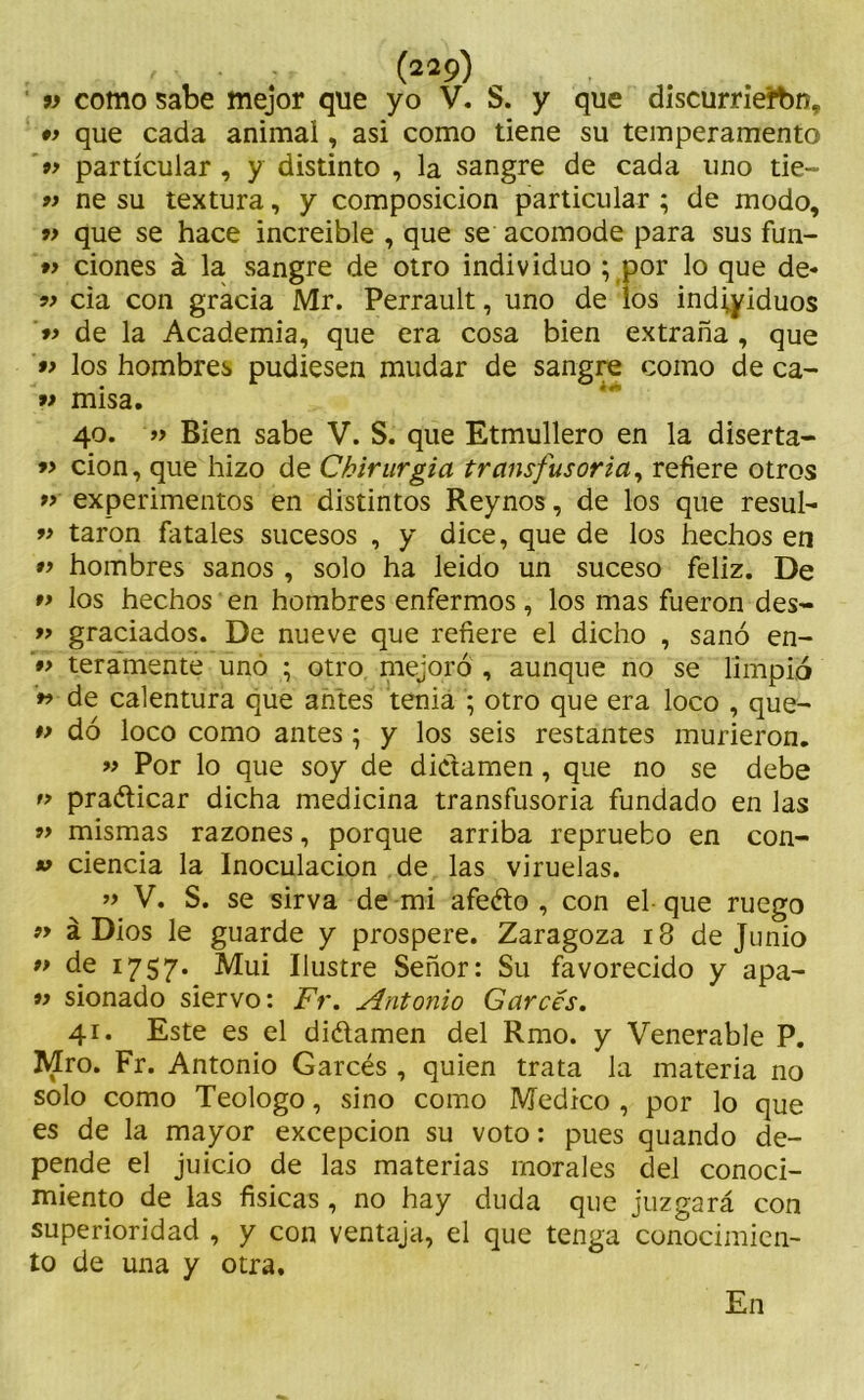 v como sabe mejor que yo V. S. y que discurrierbn, •> que cada animal, asi como tiene su temperamento »> particular , y distinto , la sangre de cada uno tie- 9) ne su textura, y composición particular ; de modo, 9> que se hace increible , que se acomode para sus fun- 99 dones á la sangre de otro individuo ; por lo que de* 99 cia con gracia Mr. Perrault, uno de los individuos 99 de la Academia, que era cosa bien extraña , que 99 los hombres pudiesen mudar de sangre como de ca- 99 misa. 40. 99 Bien sabe V. S. que Etmullero en la diserta- 99 cion, que hizo de Ckirurgia transfusoria, refiere otros 99 experimentos en distintos Reynos, de los que resul- 99 taron fatales sucesos , y dice, que de los hechos en 99 hombres sanos , solo ha leido un suceso feliz. De 99 los hechos en hombres enfermos, los mas fueron des- 99 graciados. De nueve que refiere el dicho , sanó en- 99 teramente uñó ; otro mejoró , aunque no se limpió 99 de calentura que antes tenia ; otro que era loco , que- 99 dó loco como antes ; y los seis restantes murieron. 99 Por lo que soy de dictamen, que no se debe 19 praólicar dicha medicina transfusoria fundado en las 99 mismas razones, porque arriba repruebo en con- v ciencia la Inoculación de las viruelas. 99 V. S. se sirva de mi afeélo , con el que ruego 99 á Dios le guarde y prospere. Zaragoza 18 de Junio 99 de 1757. Mui Ilustre Señor: Su favorecido y apa- 99 sionado siervo: Fr. Antonio Garóes. 41. Este es el diótamen del Rmo. y Venerable P. Mro. Fr. Antonio Garcés , quien trata la materia no solo como Teologo, sino como Medico , por lo que es de la mayor excepción su voto: pues quando de- pende el juicio de las materias morales del conoci- miento de las físicas, no hay duda que juzgará con superioridad , y con ventaja, el que tenga conocimien- to de una y otra. En