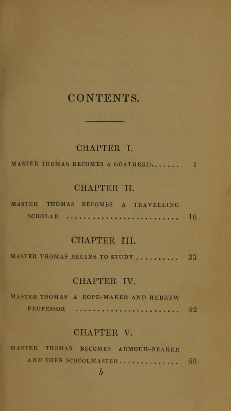 CONTENTS CHAPTER I. MASTER TUOMAS BECOMES A GOATHERD 1 CHAPTER II. MASTER THOMAS BECOMES A TRAVELLING SCHOLAR 16 CHAPTER III. MASTER THOMAS BEGINS TO STUDY 33 CHAPTER IV. master THOMAS A ROPE-MAKER AND HEBREW PROFESSOR 52 CHAPTER V. MASTER THOMAS BECOMES ARMOUR-BEARER and THEN SCHOOLMASTER 68 h