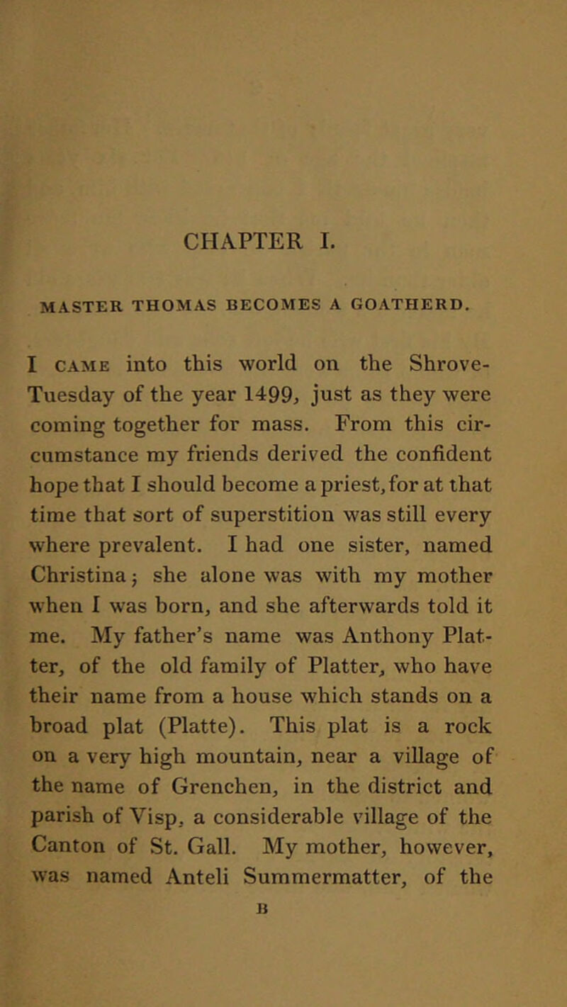 MASTER THOMAS BECOMES A GOATHERD. I CAME into this world on the Shrove- Tuesday of the year 1499^ just as they were coining together for mass. From this cir- cumstance my friends derived the confident hope that I should become a priest, for at that time that sort of superstition was still every where prevalent. I had one sister, named Christina j she alone was with my mother when I was born, and she afterwards told it me. My father’s name was Anthony Plat- ter, of the old family of Platter, who have their name from a house which stands on a broad plat (Platte). This plat is a rock on a very high mountain, near a village of the name of Grenchen, in the district and parish of Visp, a considerable village of the Canton of St. Gall. My mother, however, was named Anteil Summermatter, of the B