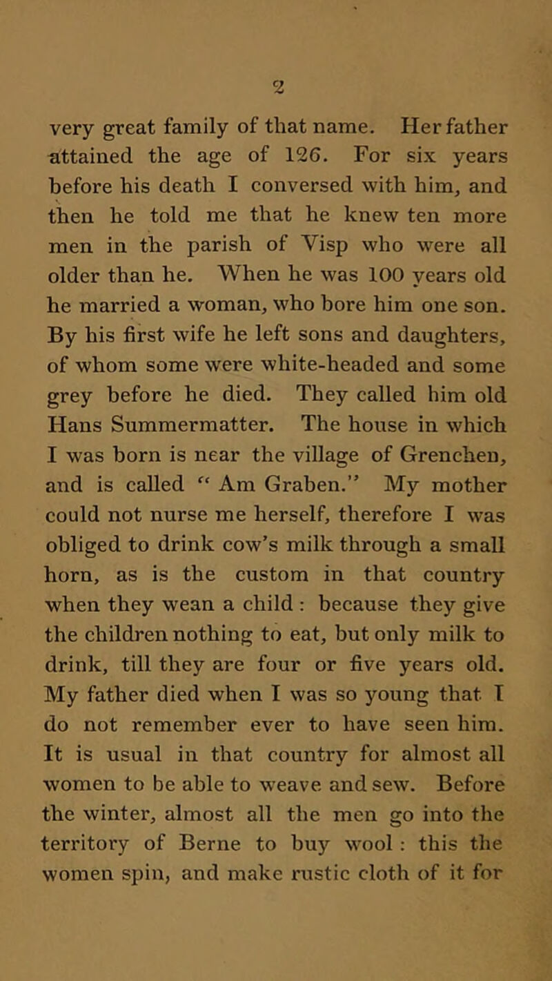 very great family of that name. Her father attained the age of 126. For six years before his death I conversed with him, and then he told me that he knew ten more men in the parish of Visp who were all older than he. When he was 100 years old he married a woman, who bore him one son. By his first wife he left sons and daughters, of whom some were white-headed and some grey before he died. They called him old Hans Summermatter. The house in which I was born is near the village of Grenchen, and is called “ Am Graben.” My mother could not nurse me herself, therefore I was obliged to drink cow’s milk through a small horn, as is the custom in that country when they wean a child : because they give the children nothing to eat, but only milk to drink, till they are four or five years old. My father died when I was so young that T do not remember ever to have seen him. It is usual in that country for almost all women to be able to weave and sew. Before the winter, almost all the men go into the territory of Berne to buy wool : this the women spin, and make rustic cloth of it for