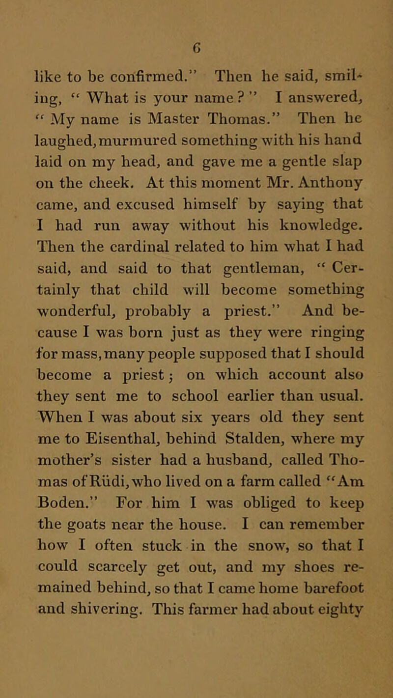 G like to be confirmed.” Then he said, smil- ing, “ What is your name? ” I answered, “ My name is Master Thomas.” Then he laughed,murmured something with his hand laid on my head, and gave me a gentle slap on the cheek. At this moment Mr. Anthony came, and excused himself by saying that I had run away without his knowledge. Then the cardinal related to him what I had said, and said to that gentleman, “ Cer- tainly that child will become something wonderful, probably a priest.” And be- cause I was born just as they were ringing for mass, many people supposed that I should become a priest j on which account also they sent me to school earlier than usual. When I was about six years old they sent me to Eisenthal, behind Stalden, where my mother’s sister had a husband, called Tho- mas of Rvidi,who lived on a farm called “Am Boden.” For him I was obliged to keep the goats near the house. I can remember how I often stuck in the snow, so that I could scarcely get out, and my shoes re- mained behind, so that I came home barefoot and shivering. This farmer had about eighty