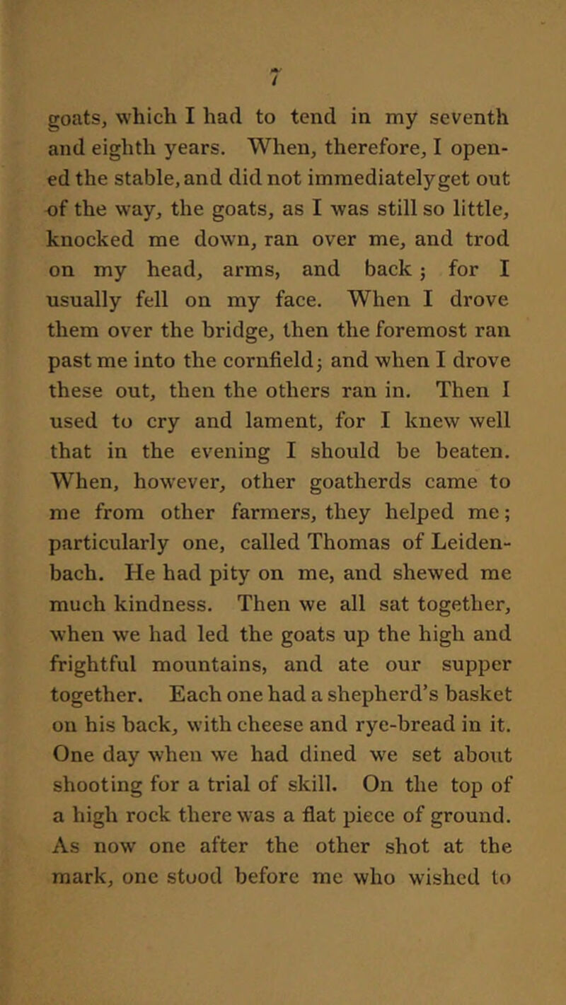 goats, which I had to tend in my seventh and eighth years. When, therefore, I open- ed the stable, and did not immediately get out of the way, the goats, as I was still so little, knocked me down, ran over me, and trod on my head, arms, and back; for I usually fell on my face. When I drove them over the bridge, then the foremost ran past me into the cornfield j and when I drove these out, then the others ran in. Then I used to cry and lament, for I knew well that in the evening I should be beaten. When, however, other goatherds came to me from other farmers, they helped me; particularly one, called Thomas of Leiden- bach. He had pity on me, and shewed me much kindness. Then we all sat together, when we had led the goats up the high and frightful mountains, and ate our supper together. Each one had a shepherd’s basket on his hack, with cheese and rye-bread in it. One day when we had dined we set about shooting for a trial of skill. On the top of a high rock there was a flat piece of ground. As now one after the other shot at the mark, one stood before me who wished to