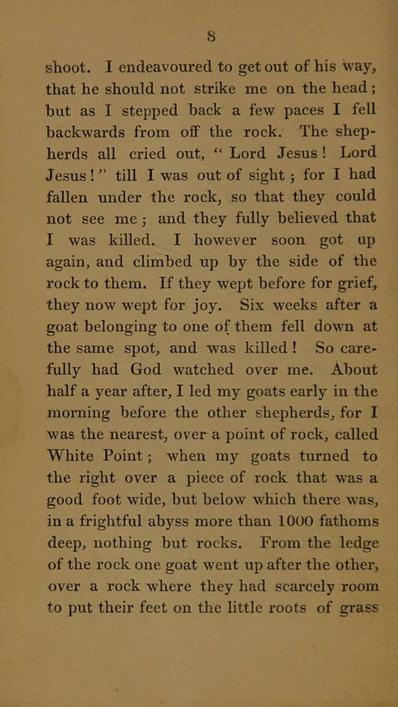 s shoot. I endeavoured to get out of his way, that he should not strike me on the head ; but as I stepped back a few paces I fell backwards from off the rock. The shep- herds all cried out, “ Lord Jesus! Lord Jesus!till I was out of sight; for I had fallen under the rock, so that they could not see me; and they fully believed that I was killed. I however soon got up again, and climbed up by the side of the rock to them. If they wept before for grief, they now wept for joy. Six weeks after a goat belonging to one of them fell down at the same spot, and was killed ! So care- fully had God watched over me. About half a year after, I led my goats early in the morning before the other shepherds, for I was the nearest, over a point of rock, called White Point; when my goats turned to the right over a piece of rock that was a good foot wide, but below which there was, in a frightful abyss more than 1000 fathoms deep, nothing but rocks. From the ledge of the rock one goat went up after the other, over a rock where they had scarcely room to put their feet on the little roots of grass