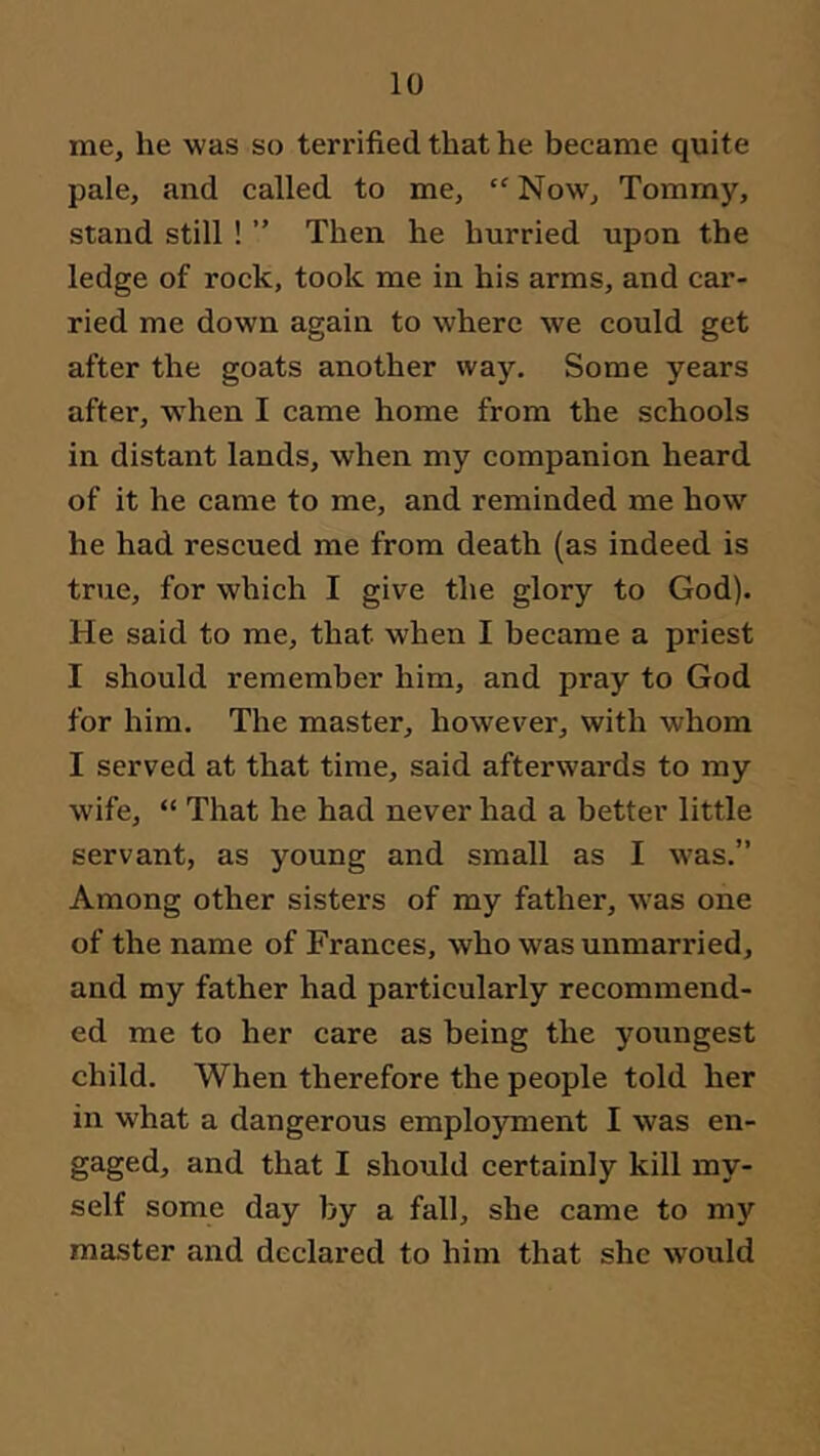 me, he was so terrified that he became quite pale, and called to me, “ Now, Tommy, stand still ! ” Then he hurried upon the ledge of rock, took me in his arms, and car- ried me down again to where we could get after the goats another way. Some years after, when I came home from the schools in distant lands, when my companion heard of it he came to me, and reminded me how he had rescued me from death (as indeed is true, for which I give the glory to God). He said to me, that when I became a priest I should remember him, and pray to God for him. The master, however, with whom I served at that time, said afterwards to my wife, “ That he had never had a better little servant, as young and small as I was.” Among other sisters of my father, was one of the name of Frances, who was unmarried, and my father had particularly recommend- ed me to her care as being the youngest child. When therefore the people told her in w'hat a dangerous employment I was en- gaged, and that I should certainly kill my- self some day by a fall, she came to my master and declared to him that she would