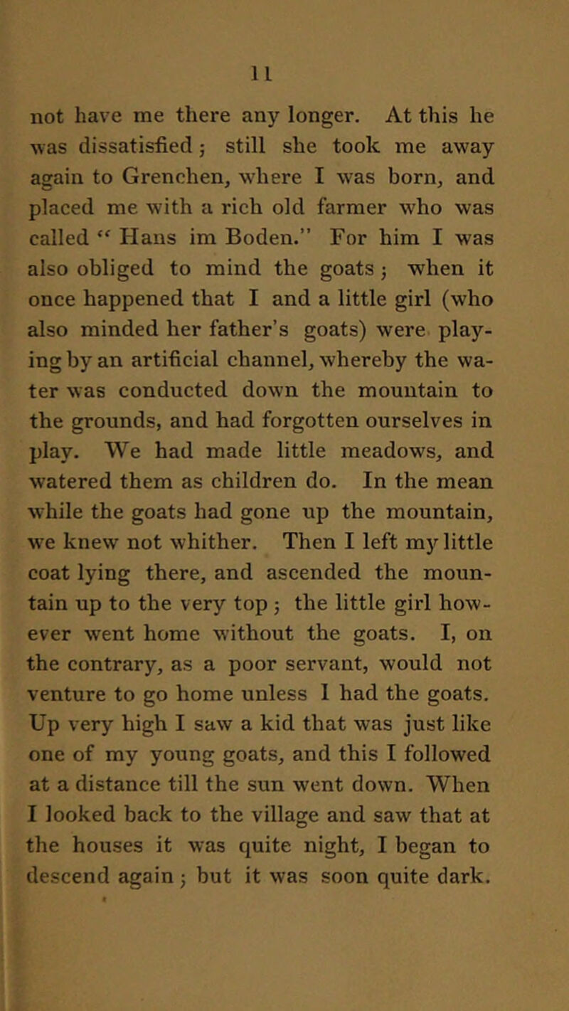 not have me there any longer. At this he was dissatisfied; still she took me away again to Grenchen^ w’here I was born, and placed me with a rich old farmer who was called “ Hans im Boden.” For him I was also obliged to mind the goats j when it once happened that I and a little girl (who also minded her father’s goats) were play- ing by an artificial channel, whereby the wa- ter was conducted down the mountain to the grounds, and had forgotten ourselves in play. We had made little meadows, and watered them as children do. In the mean while the goats had gone up the mountain, we knew not whither. Then I left my little coat lying there, and ascended the moun- tain up to the very top; the little girl how- ever went home without the goats. I, on the contrary, as a poor servant, would not venture to go home unless 1 had the goats. Up very high I saw a kid that was just like one of my young goats, and this I followed at a distance till the sun went down. When I looked back to the village and saw that at the houses it was quite night, I began to descend again j but it was soon quite dark.