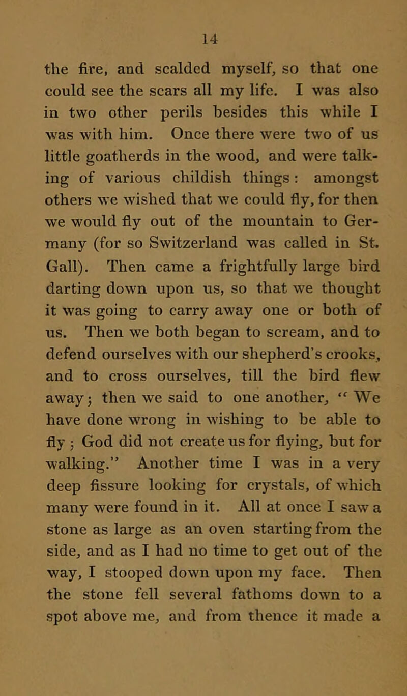 the fire, and scalded myself, so that one could see the scars all my life. I was also in two other perils besides this while I was with him. Once there were two of us little goatherds in the wood, and were talk- ing of various childish things: amongst others we wished that we could fly, for then we would fly out of the mountain to Ger- many (for so Switzerland was called in St. Gall). Then came a frightfully large bird darting down upon us, so that we thought it was going to carry away one or both of us. Then we both began to scream, and to defend ourselves with our shepherd’s crooks, and to cross ourselves, till the bird flew away 5 then we said to one another, “We have done wrong in wishing to be able to fly ; God did not create us for flying, but for walking.” Another time I was in a very deep fissure looking for crystals, of which many were found in it. All at once I saw a stone as large as an oven starting from the side, and as I had no time to get out of the way, I stooped down upon my face. Then the stone fell several fathoms down to a spot above me, and from thence it made a