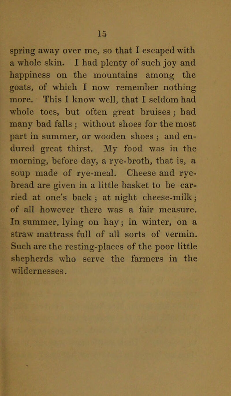 spring away over me, so that I escaped with a whole skin. I had plenty of such joy and happiness on the mountains among the goats, of which I now remember nothing more. This I know well, that I seldom had whole toes, but often great bruises 5 had many bad falls ; without shoes for the most part in summer, or wooden shoes ; and en- dured great thirst. My food was in the morning, before day, a rye-broth, that is, a soup made of rye-meal. Cheese and rye- bread are given in a little basket to be car- ried at one’s back 5 at night cheese-milk 3 of all however there was a fair measure. In summer, lying on hay; in winter, on a straw mattrass full of all sorts of vermin. Such are the resting-places of the poor little shepherds who serve the farmers in the wildernesses.