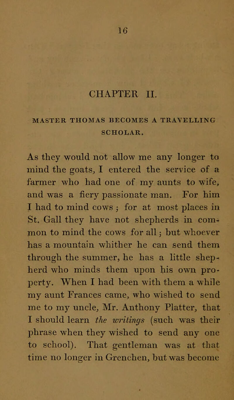 CHAPTER II. MASTER THOMAS BECOMES A TRAVELLING SCHOLAR. As they would not allow me any longer to mind the goats, I entered the service of a farmer who had one of my aunts to wife, and was a fiery passionate man. For him I had to mind cows ; for at most places in St. Gall they have not shepherds in com- mon to mind the cows for all ■, but whoever has a mountain whither he can send them through the summer, he has a little shep- herd who minds them upon his own pro- perty. When I had been with them a while my aunt Frances came, who wished to send me to my uncle, Mr. Anthony Platter, that I should learn the writings (such was their phrase when they wished to send any one to school). That gentleman was at that time no longer in Grenchen, but was become