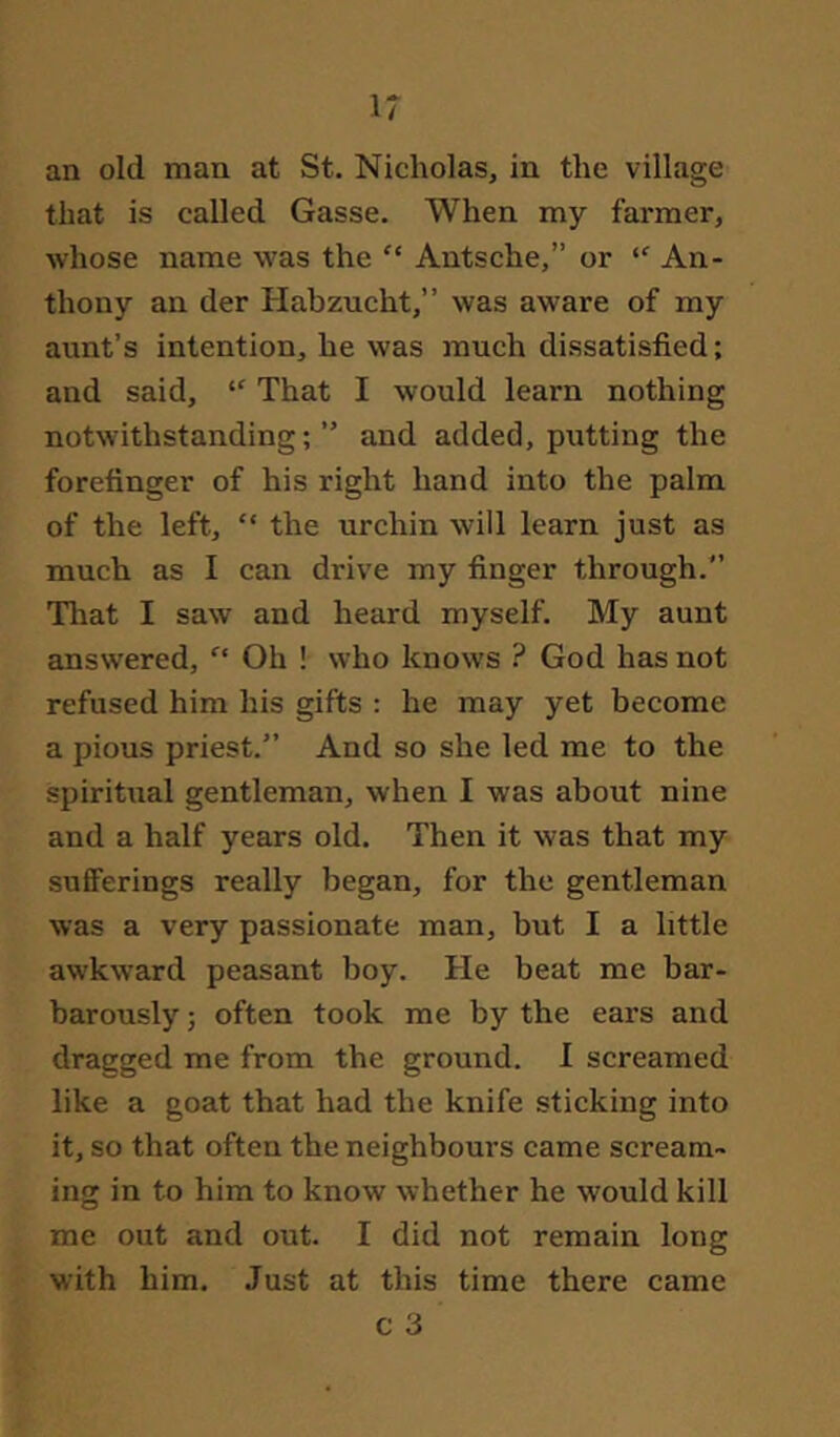 an old man at St. Nicholas, in the village that is called Gasse. When my farmer, whose name was the “ Autsche,” or An- thony an der Habzucht,” was aware of my aunt’s intention, he was much dissatisfied; and said, That I would learn nothing notwithstanding;” and added, putting the forefinger of his right hand into the palm of the left, “ the urchin will learn just as much as I can drive my finger through.” Tliat I saw and heard myself. My aunt answered, Oh ! who knows ? God has not refused him his gifts : he may yet become a pious priest.” And so she led me to the spiritual gentleman, when I was about nine and a half years old. Then it was that my .sufferings really began, for the gentleman was a very passionate man, but I a little awkward peasant boy. He beat me bar- barously ; often took me by the ears and dragged me from the ground. I screamed like a goat that had the knife sticking into it, so that often the neighbours came scream- ing in to him to know whether he would kill me out and out. I did not remain long with him. Just at this time there came c 3