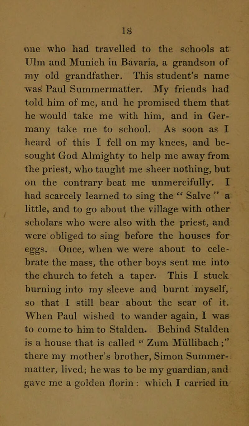 one who had travelled to the schools at Ulm and Munich in Bavaria, a grandson of my old grandfather. This student’s name was Paul Summermatter. My friends had told him of me, and he promised them that he would take me with him, and in Ger- many take me to school. As soon as I heard of this I fell on my knees, and be- sought God Almighty to help me away from the priest, who taught me sheer nothing, but on the contrary beat me unmercifully. I had scarcely learned to sing the “ Salve ” a little, and to go about the village with other scholars who were also with the priest, and were obliged to sing before the houses for eggs. Once, w^hen we were about to cele- brate the mass, the other boys sent me into the church to fetch a taper. This I stuck burning into my sleeve and burnt myself, so that I still bear about the scar of it. When Paul wished to wander again, I was to come to him to Stalden. Behind Stalden is a house that is called “ Zum Miillibach there my mother’s brother, Simon Summer- matter, lived; he was to be my guardian, and gave me a golden florin : which I carried in