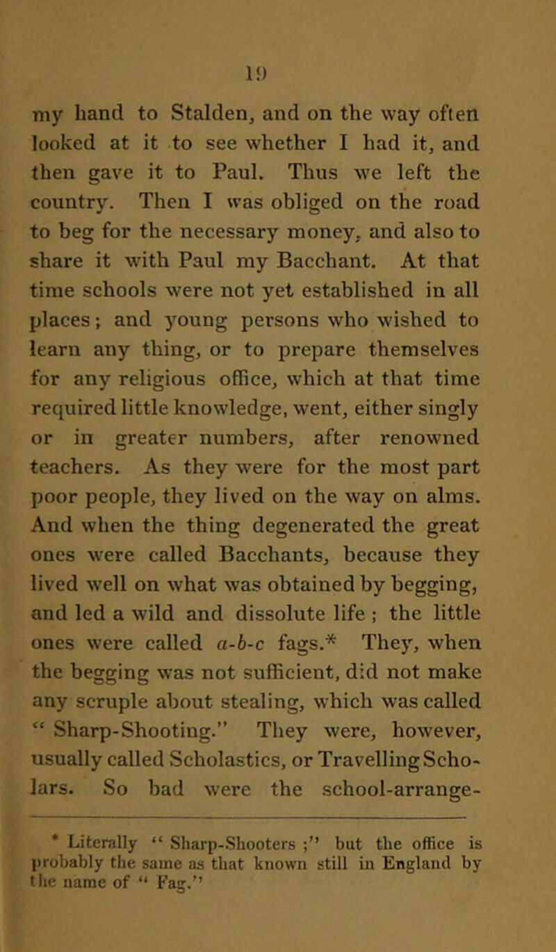 li) my hand to Stalden, and on the way often looked at it to see whether I had it, and then gave it to Paul. Thus we left the country. Then I was obliged on the road to beg for the necessary money, and also to share it with Paul my Bacchant. At that time schools were not yet established in all places; and young persons who wished to learn any thing, or to prepare themselves for any religious office, which at that time required little knowledge, went, either singly or in greater numbers, after renowned teachers. As they were for the most part poor people, they lived on the way on alms. And when the thing degenerated the great ones were called Bacchants, because they lived well on what was obtained by begging, and led a wild and dissolute life ; the little ones were called a-b-c fags.* They, when the begging was not sufficient, did not make any scruple about stealing, which was called “ Sharp-Shooting.” They were, however, usually called Scholastics, or Travelling Scho- lars. So bad were the school-arrange- * Literally “ Sharp-Shooters but the office is l>robably the same as that known still in England by the name of “ Fag.”