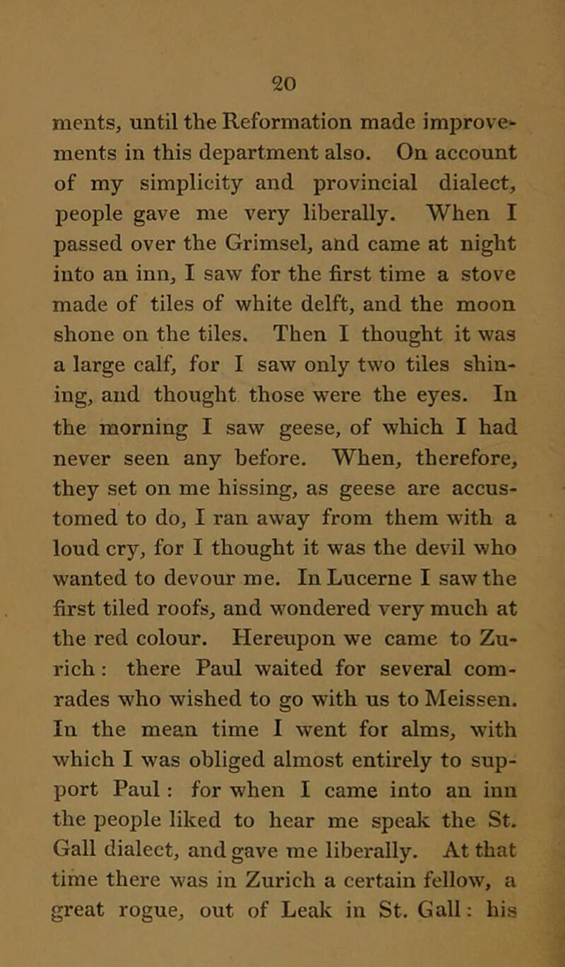 ments, until the Reformation made improve- ments in this department also. On account of my simplicity and provincial dialect, people gave me very liberally. When I passed over the Grimsel, and came at night into an inn, I saw for the first time a stove made of tiles of white delft, and the moon shone on the tiles. Then I thought it was a large calf, for I saw only two tiles shin- ing, and thought those were the eyes. In the morning I saw geese, of which I had never seen any before. When, therefore, they set on me hissing, as geese are accus- tomed to do, I ran away from them with a loud cry, for I thought it was the devil who wanted to devour me. In Lucerne I saw the first tiled roofs, and wondered very much at the red colour. Hereupon we came to Zu- rich : there Paul waited for several com- rades who wished to go with us to Meissen. In the mean time I went for alms, with which I was obliged almost entirely to sup- port Paul: for when I came into an inn the people liked to hear me speak the St. Gall dialect, and gave me liberally. At that time there was in Zurich a certain fellow, a great rogue, out of Leak in St. Gall; his