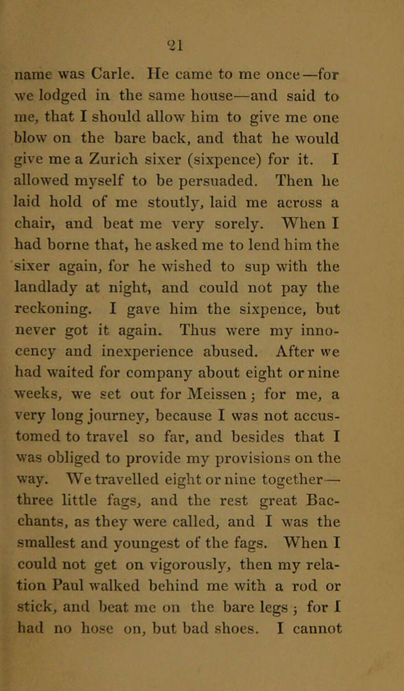 name was Carle. He came to me once—for we lodged in the same house—and said to me, that I should allow him to give me one blow on the bare back, and that he would give me a Zurich sixer (sixpence) for it. I allowed myself to be persuaded. Then he laid hold of me stoutly, laid me across a chair, and beat me very sorely. When I had borne that, he asked me to lend him the sixer again, for he wished to sup with the landlady at night, and could not pay the reckoning. I gave him the sixpence, but never got it again. Thus were my inno- cency and inexperience abused. After we had waited for company about eight or nine, weeks, we set out for Meissen for me, a very long journey, because I was not accus- tomed to travel so far, and besides that I was obliged to provide my provisions on the way. We travelled eight or nine together— three little fags, and the rest great Bac- chants, as they were called, and I was the smallest and youngest of the fags. When I could not get on vigorously, then my rela- tion Paul walked behind me with a rod or stick, and beat me on the bare legs ; for I had no hose on, but bad shoes. I cannot