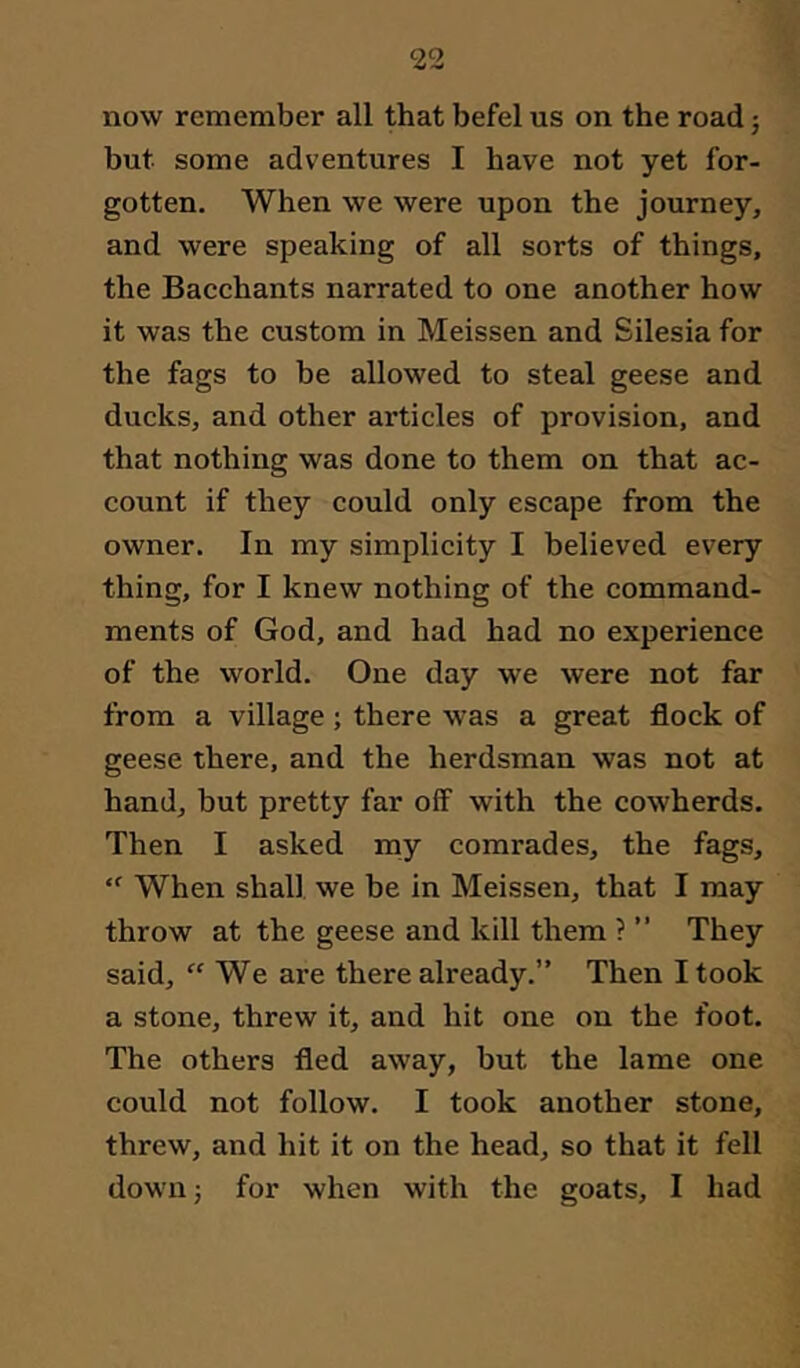 now remember all that befel us on the road 5 but some adventures I have not yet for- gotten. When we were upon the journey, and were speaking of all sorts of things, the Bacchants narrated to one another how it was the custom in Meissen and Silesia for the fags to be allowed to steal geese and ducks, and other articles of provision, and that nothing was done to them on that ac- count if they could only escape from the owner. In my simplicity I believed every thing, for I knew nothing of the command- ments of God, and had had no experience of the world. One day we were not far from a village ; there was a great flock of geese there, and the herdsman was not at hand, but pretty far off with the cowherds. Then I asked my comrades, the fags. When shall we be in Meissen, that I may throw at the geese and kill them ? ” They said, “We are there already.” Then I took a stone, threw it, and hit one on the foot. The others fled away, but the lame one could not follow. I took another stone, threw, and hit it on the head, so that it fell down; for when with the goats, I had