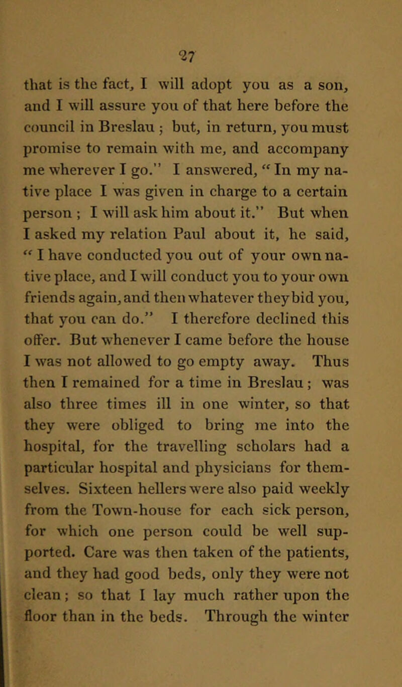 that is the fact, I will adopt you as a son, and I will assure you of that here before the council in Breslau ; but, in return, you must promise to remain with me, and accompany me wherever I go.” I answered, “ In my na- tive place I was given in charge to a certain person ; I will ask him about it.” But when I asked my relation Paul about it, he said, “ I have conducted you out of your own na- tive place, and I will conduct you to your own friends again, and then whatever they bid you, that you can do.” I therefore declined this offer. But whenever I came before the house I was not allowed to go empty away. Thus then I remained for a time in Breslau ; was also three times ill in one winter, so that they were obliged to bring me into the hospital, for the travelling scholars had a particular hospital and physicians for them- selves. Sixteen hellers were also paid weekly from the Town-house for each sick person, for which one person could be well sup- ported. Care was then taken of the patients, and they had good beds, only they were not clean; so that I lay much rather upon the floor than in the beds. Through the winter