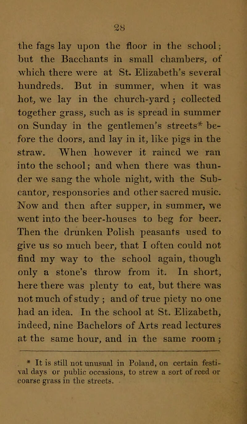 the fags lay xipon the floor in the school; but the Bacchants in small chambers, of which there were at St. Elizabeth’s several hundreds. But in summer, when it was hot, we lay in the church-yard; collected together grass, such as is spread in summer on Sunday in the gentlemen’s streets* be- fore the doors, and lay in it, like pigs in the straw. When however it rained we ran into the school; and when there was thun- der we sang the whole night, with the Sub- cantor, responsories and other sacred music. Now and then after supper, in summer, we went into the beer-houses to beg for beer. Then the drunken Polish peasants used to give us so much beer, that I often could not find my way to the school again, though only a stone’s throw from it. In short, here there was plenty to eat, but there was not much of study ; and of true piety no one had an idea. In the school at St. Elizabeth, indeed, nine Bachelors of Arts read lectures at the same hour, and in the same room; * It is still not unusual in Poland, on certain festi- val days or public occasions, to strew a sort of reed or coarse grass in the streets.