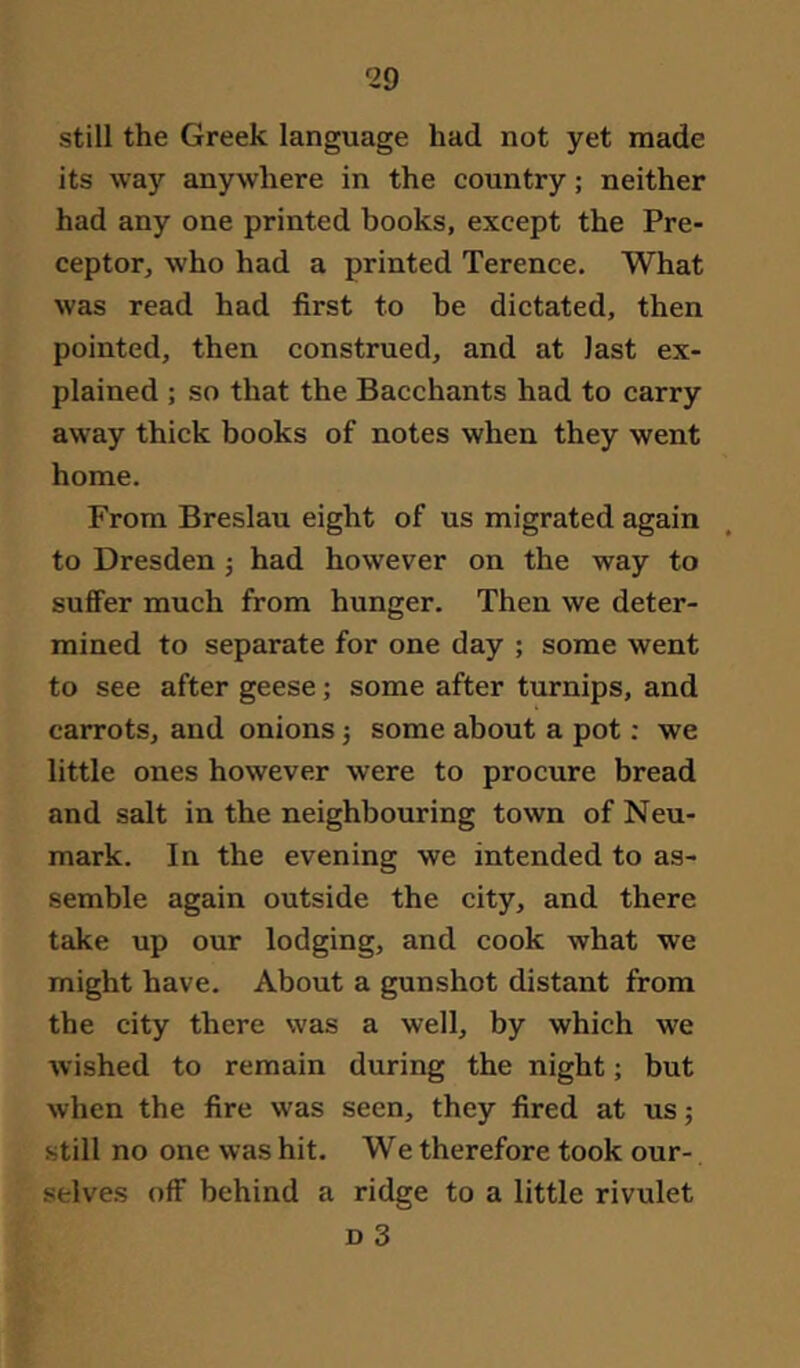 still the Greek language had not yet made its way anywhere in the country; neither had any one printed books, except the Pre- ceptor, who had a printed Terence. What was read had first to be dictated, then pointed, then construed, and at last ex- plained ; so that the Bacchants had to carry away thick books of notes when they went home. From Breslau eight of us migrated again to Dresden j had however on the way to suffer much from hunger. Then we deter- mined to separate for one day ; some went to see after geese; some after turnips, and carrots, and onions 3 some about a pot: we little ones however were to procure bread and salt in the neighbouring town of Neu- mark. In the evening we intended to as- semble again outside the city, and there take up our lodging, and cook what we might have. About a gunshot distant from the city there was a well, by which we wished to remain during the night; but when the fire was seen, they fired at us 5 still no one was hit. We therefore took our- selves off behind a ridge to a little rivulet D 3