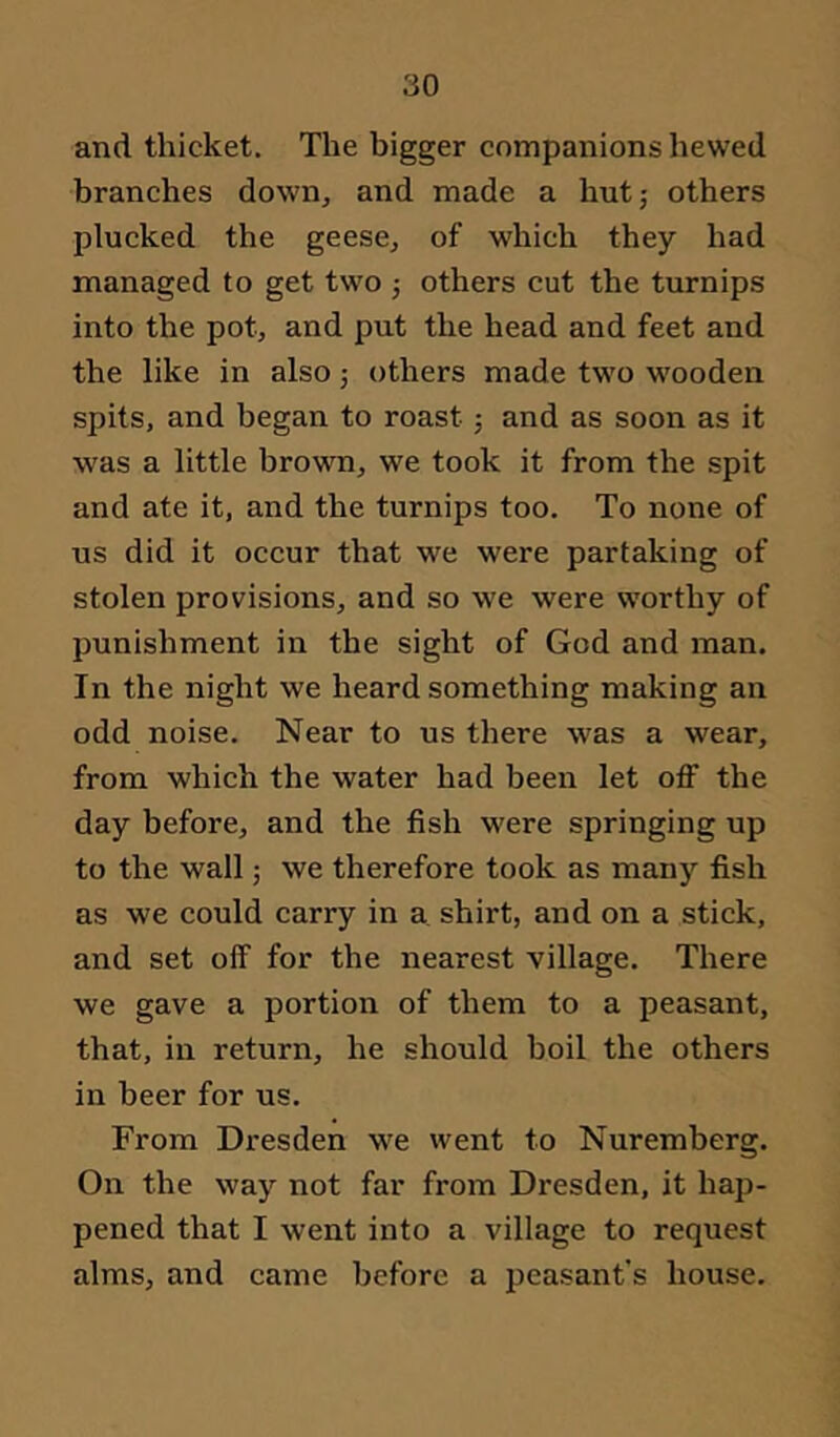and thicket. The bigger companions hewed branches down, and made a hut; others plucked the geese, of which they had managed to get two ; others cut the turnips into the pot, and put the head and feet and the like in also; others made two wooden spits, and began to roast; and as soon as it was a little brown, we took it from the spit and ate it, and the turnips too. To none of us did it occur that we were partaking of stolen provisions, and so we were worthy of punishment in the sight of God and man. In the night we heard something making an odd noise. Near to us there was a wear, from which the water had been let off the day before, and the fish were springing up to the wall; we therefore took as many fish as we could carry in a, shirt, and on a stick, and set off for the nearest village. There we gave a portion of them to a peasant, that, in return, he should boil the others in beer for us. From Dresden we went to Nuremberg. On the way not far from Dresden, it hap- pened that I went into a village to request alms, and came before a peasant's house.