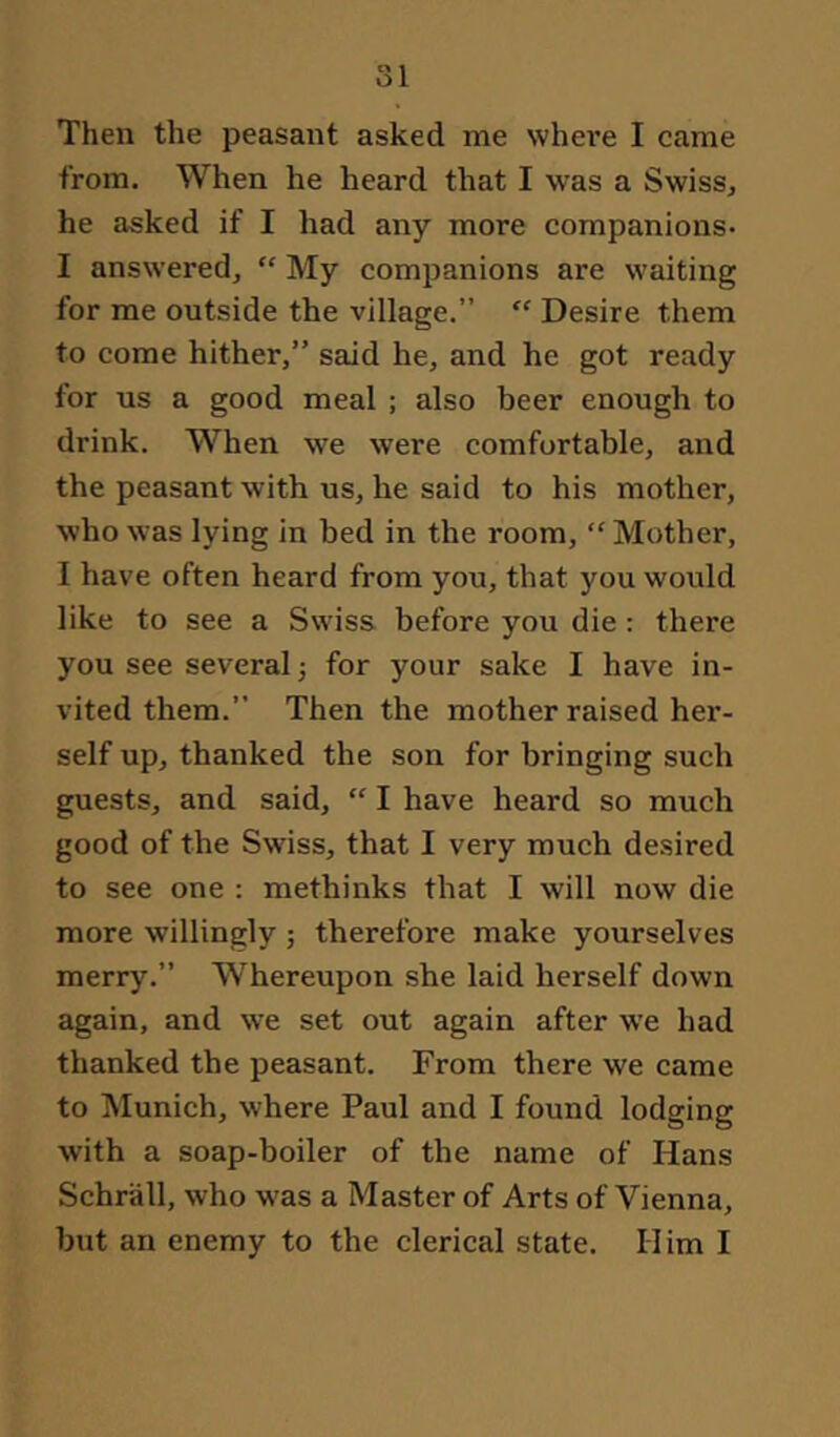 from. When he heard that I was a Swiss, he asked if I had any more companions- I answered, “ My companions are waiting for me outside the village.” Desire them to come hither,” said he, and he got ready for us a good meal ; also beer enough to drink. When we were comfortable, aiid the peasant with us, he said to his mother, who was lying in bed in the room, “ Mother, I have often heard from you, that you would like to see a Swiss before you die : there you see several; for your sake I have in- vited them.” Then the mother raised her- self up, thanked the son for bringing such guests, and said, “ I have heard so much good of the Swiss, that I very much desired to see one : methinks that I will now die more willingly ; therefore make yourselves merry.” Whereupon she laid herself down again, and we set out again after we had thanked the peasant. From there we came to Munich, where Paul and I found lodging with a soap-boiler of the name of Hans Schrall, who was a Master of Arts of Vienna, but an enemy to the clerical state. Him I