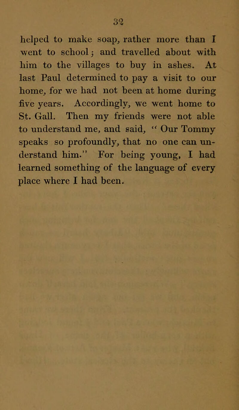 helped to make soap, rather more than I went to school j and travelled about with him to the villages to buy in ashes. At last Paul determined to pay a visit to our home, for we had not been at home during five years. Accordingly, we went home to St. Gall. Then my friends were not able to understand me, and said,  Our Tommy speaks so profoundly, that no one can un- derstand him.” For being young, I had learned something of the language of every place where I had been.