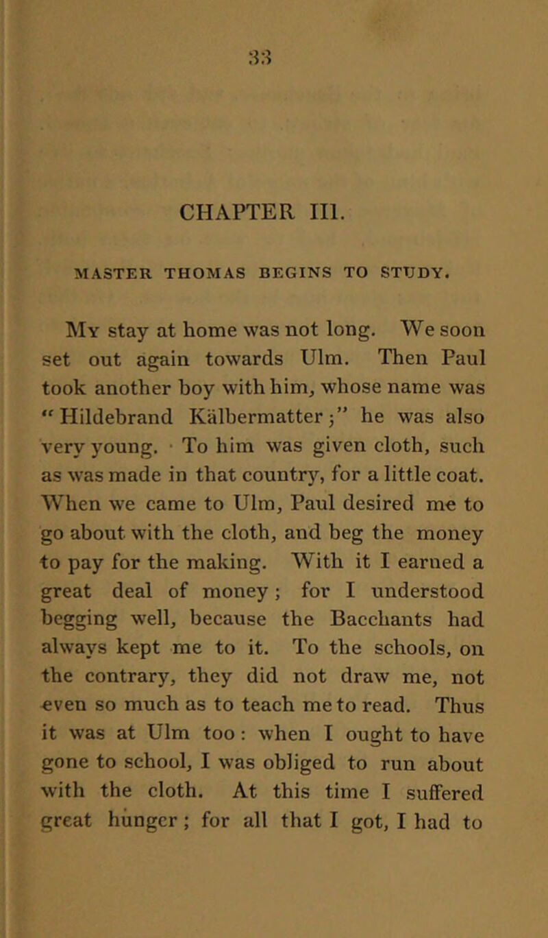 MASTER THOMAS BEGINS TO STUDY. My stay at home was not long. We soon set out again towards Ulm. Then Paul took another boy with him, whose name was “Hildebrand Kälbermatter5” he was also very young. To him was given cloth, such as was made in that country, for a little coat. When we came to Ulm, Paul desired me to go about with the cloth, and beg the money to pay for the making. With it I earned a great deal of money; for I understood begging well, because the Bacchants had always kept me to it. To the schools, on the contrary, they did not draw me, not even so much as to teach me to read. Thus it was at Ulm too: when I ought to have gone to school, I was obliged to run about with the cloth. At this time I suffered great hunger; for all that I got, I had to