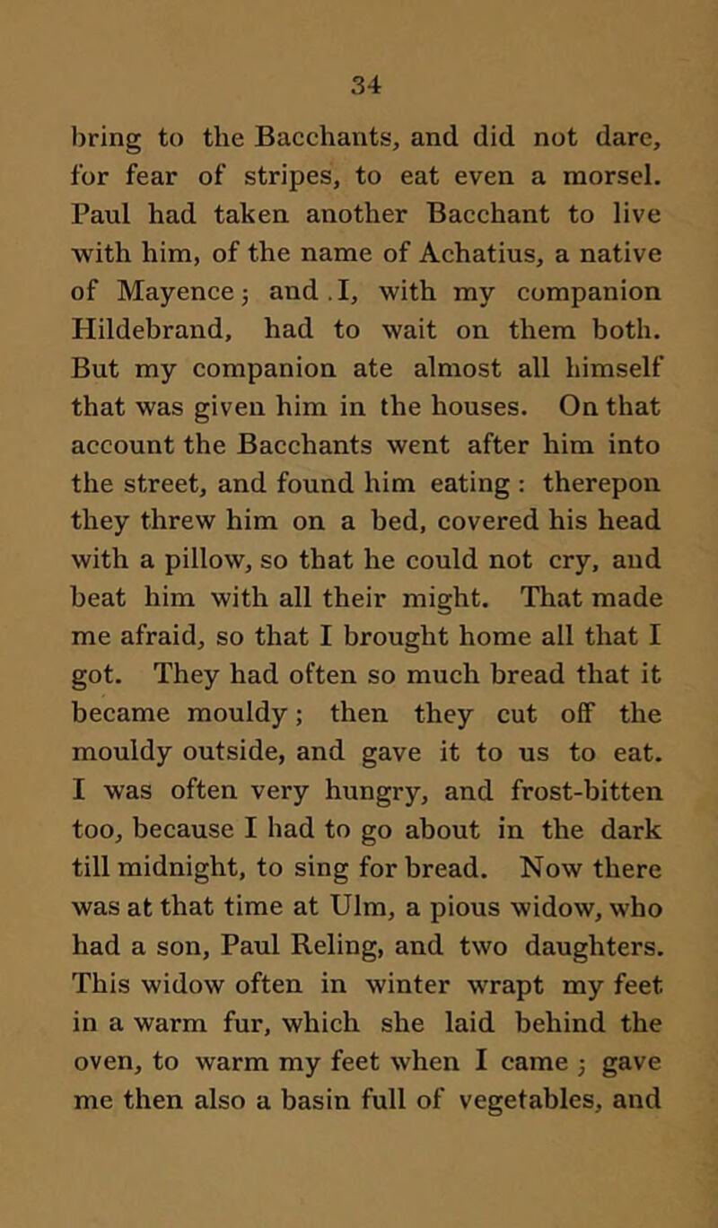 bring to the Bacchants, and did not dare, for fear of stripes, to eat even a morsel, Paul had taken another Bacchant to live with him, of the name of Achatius, a native of Mayencej and.I, with my companion Hildebrand, had to wait on them both. But my companion ate almost all himself that was given him in the houses. On that account the Bacchants went after him into the street, and found him eating : therepon they threw him on a bed, covered his head with a pillow, so that he could not cry, and beat him with all their might. That made me afraid, so that I brought home all that I got. They had often so much bread that it became mouldy; then they cut off the mouldy outside, and gave it to us to eat. I was often very hungry, and frost-bitten too, because I had to go about in the dark till midnight, to sing for bread. Now there was at that time at Ulm, a pious widow, who had a son, Paul Reling, and two daughters. This widow often in winter wrapt my feet in a warm fur, which she laid behind the oven, to warm my feet when I came j gave me then also a basin full of vegetables, and