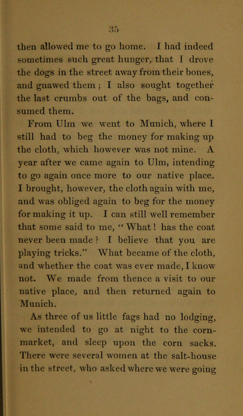 then allowed me to go home. I had indeed sometimes such great hunger, that I drove the dogs in the street away from their bones, and gnawed them ■, I also sought together the last crumbs out of the bags, and con- sumed them. From Ulm we went to Munich, where I still had to beg the money for making up the cloth, which however was not mine. A year after we came again to Ulm, intending to go again once more to our native place. I brought, how^ever, the cloth again with me, and was obliged again to beg for the money for making it up. I can still well remember that some said to me, ” What! has the coat never been made ? I believe that you are playing tricks.” What became of the cloth, and whether the coat was ever made, I know not. We made from thence a visit to our native place, and then returned again to Munich. As three of us little fags had no lodging, we intended to go at night to the corn- market, and sleep upon the corn sacks. There were several women at the salt-house in the street, who asked where we were going