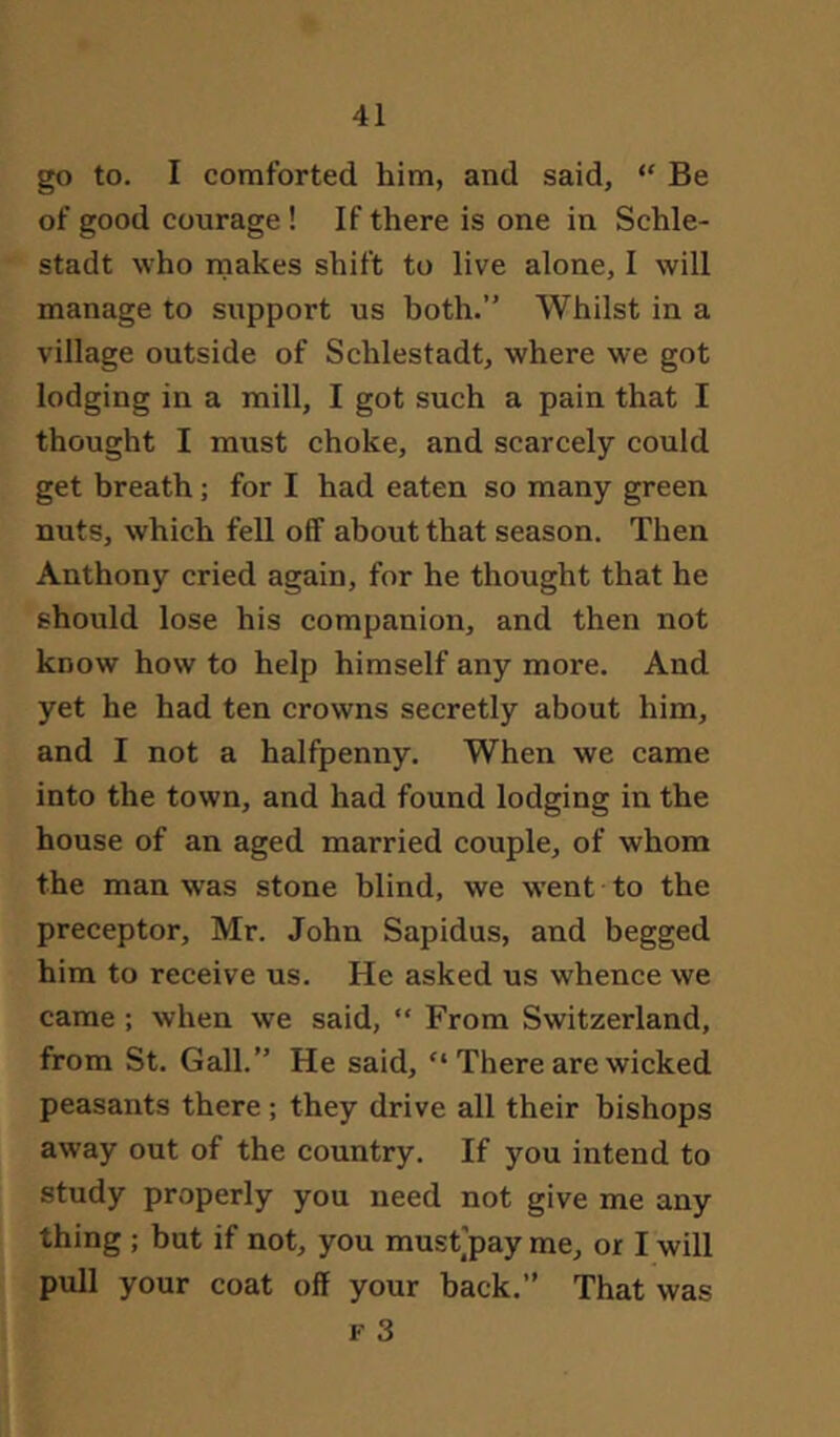 go to. I comforted him, and said, “ Be of good courage ! If there is one in Schle- stadt who makes shift to live alone, I will manage to support us both.” Whilst in a village outside of Schlestadt, where we got lodging in a mill, I got such a pain that I thought I must choke, and scarcely could get breath; for I had eaten so many green nuts, which fell off about that season. Then Anthony cried again, for he thought that he should lose his companion, and then not know how to help himself any more. And yet he had ten crowns secretly about him, and I not a halfpenny. When we came into the town, and had found lodging in the house of an aged married couple, of whom the man was stone blind, we went to the preceptor, Mr. John Sapidus, and begged him to receive us. He asked us whence we came ; when we said, “ From Switzerland, from St. Gall.” He said, “ There are wicked peasants there; they drive all their bishops away out of the country. If you intend to study properly you need not give me any thing ; but if not, you must’pay me, or I will pull your coat off your back.” That was F 3