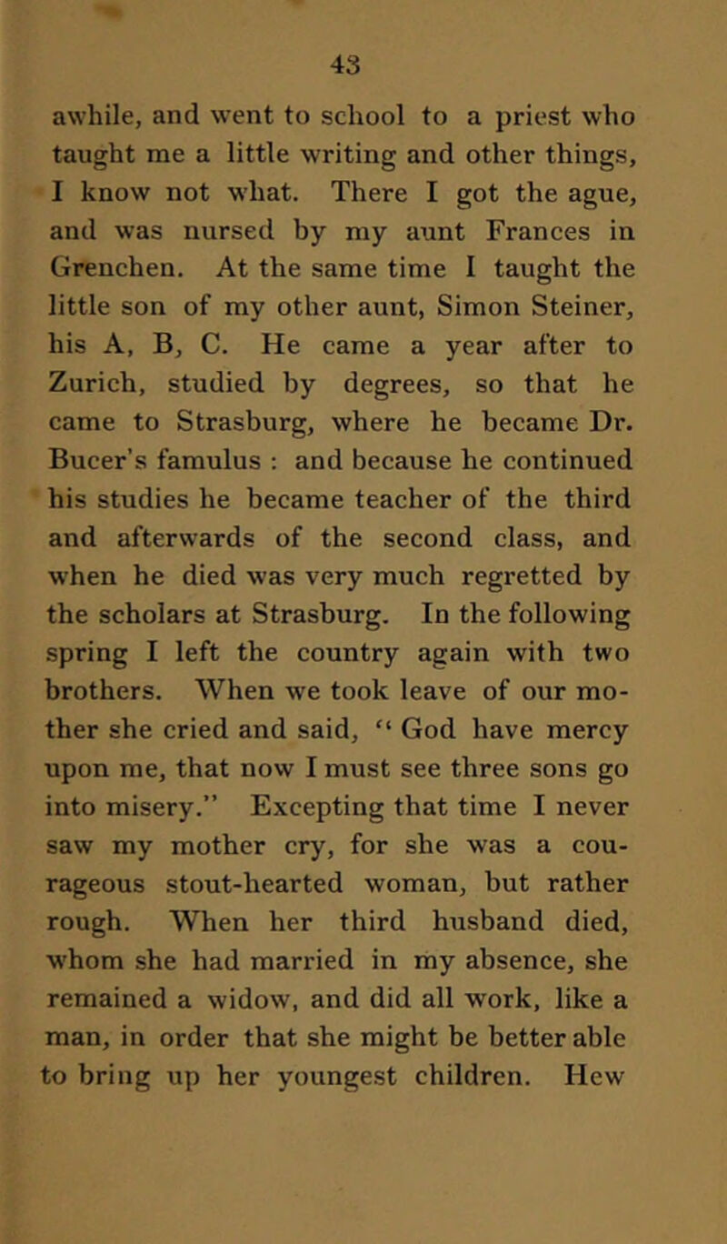 awhile, and went to school to a priest who taught me a little writing and other things, I know not what. There I got the ague, and was nursed by my aunt Frances in Grenchen. At the same time I taught the little son of my other aunt, Simon Steiner, his A, B, C. He came a year after to Zurich, studied by degrees, so that he came to Strasburg, where he became Dr. Bucer’s famulus : and because he continued his studies he became teacher of the third and afterwards of the second class, and when he died was very much regretted by the scholars at Strasburg. In the following spring I left the country again with two brothers. When we took leave of our mo- ther she cried and said, “ God have mercy upon me, that now I must see three sons go into misery.” Excepting that time I never saw my mother cry, for she was a cou- rageous stout-hearted woman, but rather rough. When her third husband died, whom she had married in my absence, she remained a widow, and did all work, like a man, in order that she might be better able to bring up her youngest children. Hew