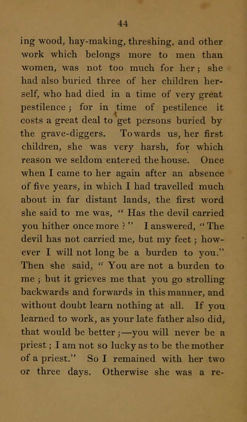 ing wood, hay-making, threshing, and other work which belongs more to men than women, was not too much for her; she had also buried three of her children her- self, who had died in a time of very great pestilence; for in ^time of pestilence it costs a great deal to get persons buried by the grave-diggers. Towards us, her first children, she was very harsh, for which reason we seldom entered the house. Once when I came to her again after an absence of five years, in which I had travelled much about in far distant lands, the first word she said to me was, “ Has the devil carried you hither once more ? ” I answered, “ The devil has not carried me, but my feet; how- ever I will not long be a burden to you.” Then she said, “ You are not a burden to me ; b\it it grieves me that you go strolling backwards and forwards in this manner, and without doubt learn nothing at all. If you learned to work, as your late father also did, that would be better —you will never be a priest; I am not so lucky as to be the mother of a priest.” So I remained with her two or three days. Otherwise she was a re-