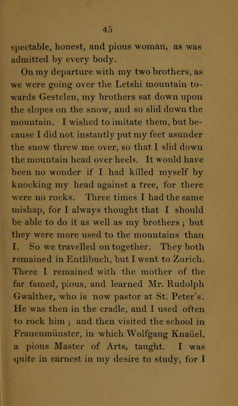 spectable, honest, and pious woman, as was admitted by every body. On my departure with my two brothers, as we were going over the Letshi mountain to- wards Gestelen, my brothers sat down upon the slopes on the snow, and so slid down the mountain. I wished to imitate them, but be- cause I did not instantly put my feet asunder the snow threw me over, so that I slid down the mountain head over heels. It would have been no wonder if I had killed myself by knocking my head against a tree, for there were no rocks. Three times I had the same mishap, for I always thought that I should be able to do it as well as my brothers j but they were more used to the mountains than I. So we travelled on together. They both remained in Entlibuch, but I went to Zurich. There I remained with the mother of the far famed, pious, and learned Mr. Rudolph Gwalther, who is now pastor at St. Peter’s. He was then in the cradle, and I used often to rock him ; and then visited the school in Frauenmünster, in which Wolfgang Knäuel, a pious Master of Arts, taught. I was quite in earnest in my desire to study, for I