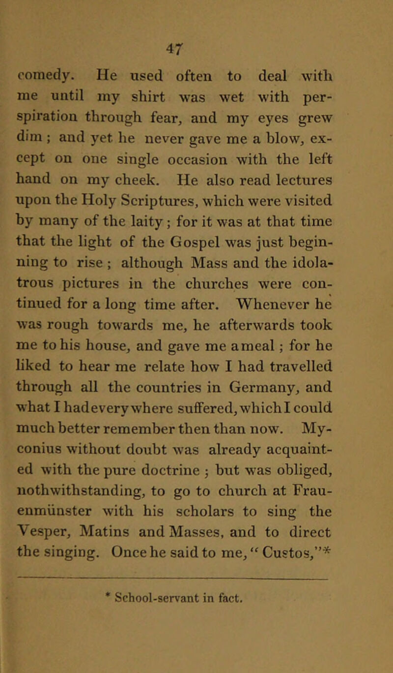 comedy. He used often to deal with me until my shirt was wet with per- spiration through fear, and my eyes grew dim ; and yet he never gave me a blow, ex- cept on one single occasion with the left hand on my cheek. He also read lectures upon the Holy Scriptures, which were visited by many of the laity; for it was at that time that the light of the Gospel was just begin- ning to rise ; although Mass and the idola- trous pictures in the churches were con- tinued for a long time after. Whenever he was rough towards me, he afterwards took me to his house, and gave me ameal; for he liked to hear me relate how I had travelled through all the countries in Germany, and what I hadevery where suffered, which I could much better remember then than now. My- conius without doubt was already acquaint- ed with the pure doctrine ; but was obliged, nothwithstanding, to go to church at Frau- enmünster with his scholars to sing the Vesper, Matins and Masses, and to direct the singing. Once he said to me, “ Gustos,”* School-servant in fact.