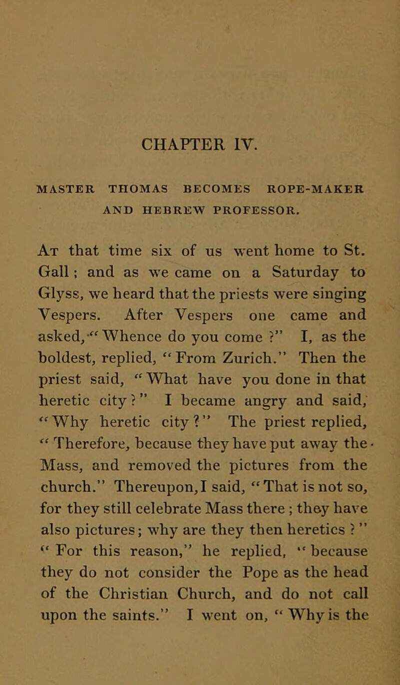 MASTER THOMAS BECOMES ROPE-MAKER AND HEBREW PROFESSOR. At that time six of us went home to St. Gall; and as we came on a Saturday to Glyss, we heard that the priests were singing Vespers. After Vespei’s one came and asked/''Whence do you come ?” I, as the boldest, replied, From Zurich.” Then the priest said, What have you done in that heretic city ? ” I became angry and said, Why heretic city?” The priest replied,  Therefore, because they have put away the Mass, and removed the pictures from the church.” Thereupon,! said, That is not so, for they still celebrate Mass there ; they have also pictures; why are they then heretics ? ”  For this reason,” he replied,  because they do not consider the Pope as the head of the Christian Church, and do not call upon the saints.” I went on,  Wh)'is the