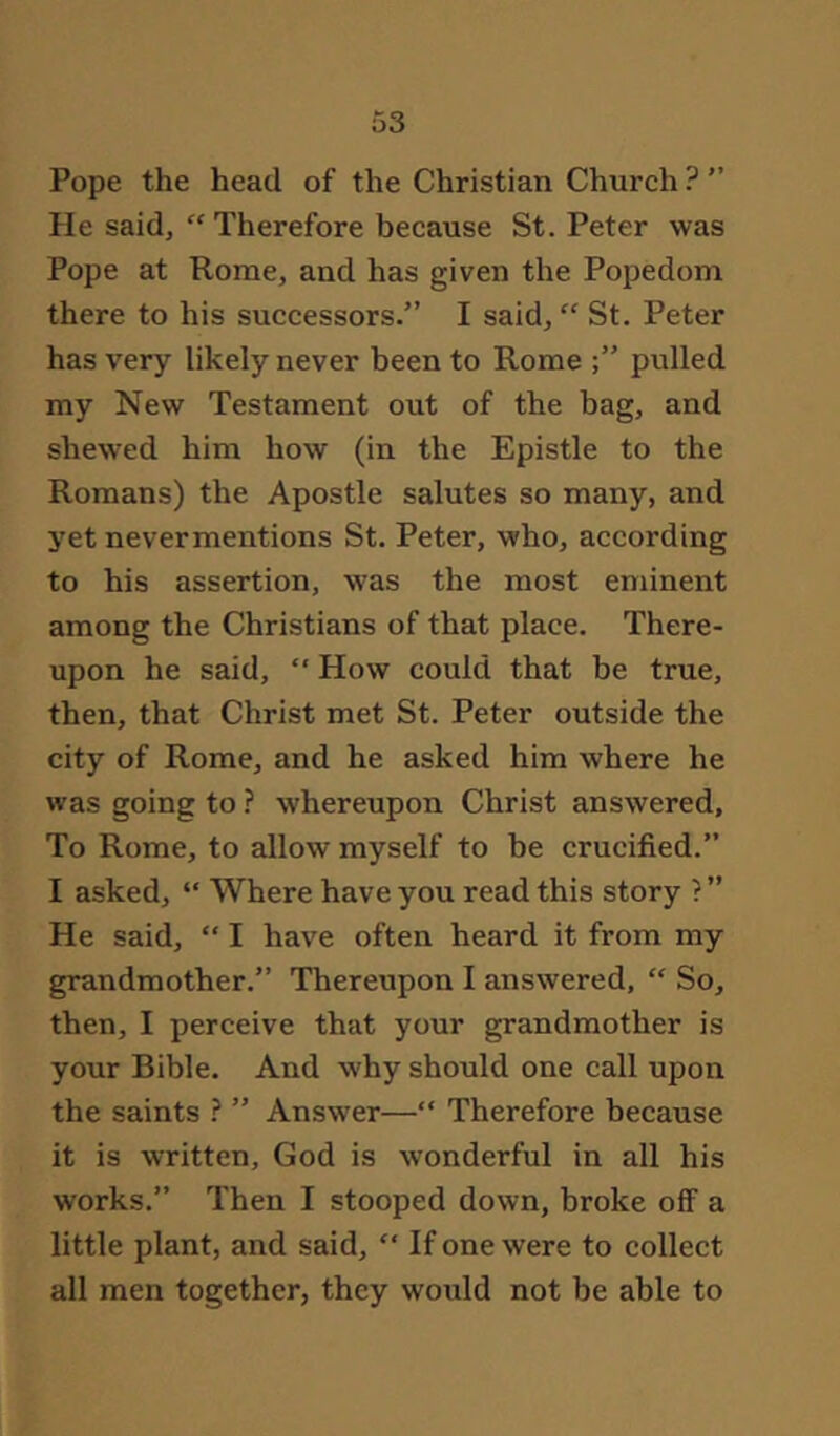 Pope the head of the Christian Church ? He said, “ Therefore because St. Peter was Pope at Rome, and has given the Popedom there to his successors.” I said, “ St. Peter has very likely never been to Rome pulled my New Testament out of the bag, and shewed him how (in the Epistle to the Romans) the Apostle salutes so many, and yet nevermentions St. Peter, who, according to his assertion, was the most eminent among the Christians of that place. There- upon he said, “ How could that be true, then, that Christ met St. Peter outside the city of Rome, and he asked him where he was going to ? whereupon Christ answered. To Rome, to allow myself to be crucified.” I asked, “ Where have you read this story ?” He said, “ I have often heard it from my grandmother.” Thereupon I answered, “ So, then, I perceive that your grandmother is your Bible. And why should one call upon the saints ? ” Answer—“ Therefore because it is written, God is wonderful in all his works.” Then I stooped down, broke off a little plant, and said, “ If one were to collect all men together, they would not be able to